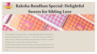 Raksha Bandhan Special: Delightful
Sweets for Sibling Love
Raksha Bandhan, also known as Rakhi, is a heartwarming Hindu festival that celebrates the
eternal bond between brothers and sisters. It is a time when siblings come together to
express their love, affection, and commitment toward each other. The festival is a beautiful
celebration of love, trust, and respect shared between siblings.
One of the cherished traditions of Raksha Bandhan is the exchange of sweets. It is believed
that sharing sweets reinforces the sweet and harmonious relationship between brothers and
sisters.
 