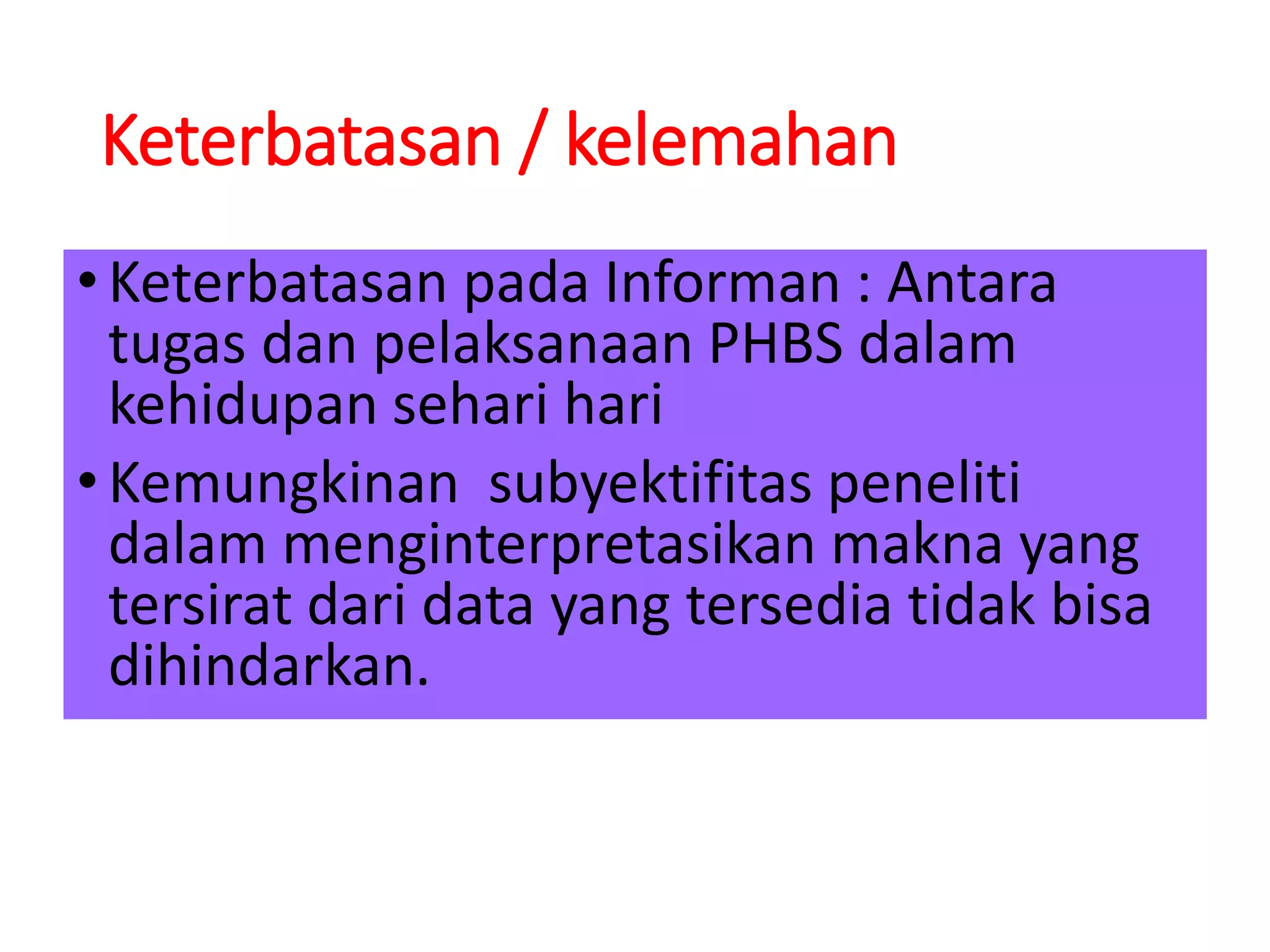Keterbatasan / kelemahan
•Keterbatasan pada Informan : Antara
tugas dan pelaksanaan PHBS dalam
kehidupan sehari hari
•Kemungkinan subyektifitas peneliti
dalam menginterpretasikan makna yang
tersirat dari data yang tersedia tidak bisa
dihindarkan.
 