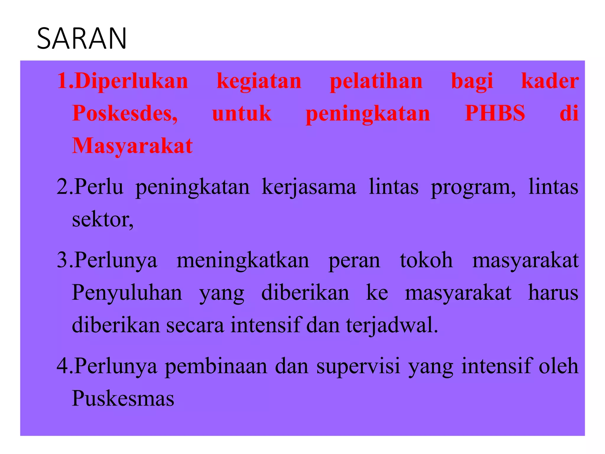 SARAN
1.Diperlukan kegiatan pelatihan bagi kader
Poskesdes, untuk peningkatan PHBS di
Masyarakat
2.Perlu peningkatan kerjasama lintas program, lintas
sektor,
3.Perlunya meningkatkan peran tokoh masyarakat
Penyuluhan yang diberikan ke masyarakat harus
diberikan secara intensif dan terjadwal.
4.Perlunya pembinaan dan supervisi yang intensif oleh
Puskesmas
 