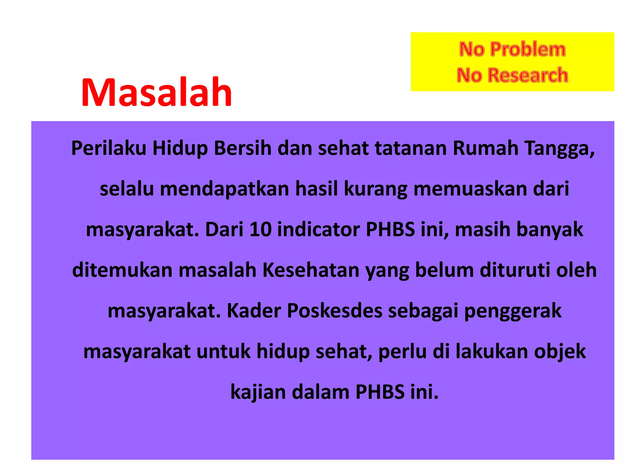 Perilaku Hidup Bersih dan sehat tatanan Rumah Tangga,
selalu mendapatkan hasil kurang memuaskan dari
masyarakat. Dari 10 indicator PHBS ini, masih banyak
ditemukan masalah Kesehatan yang belum dituruti oleh
masyarakat. Kader Poskesdes sebagai penggerak
masyarakat untuk hidup sehat, perlu di lakukan objek
kajian dalam PHBS ini.
Masalah
 