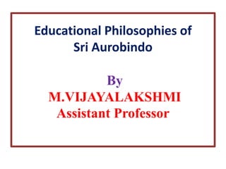 Educational Philosophies of
Sri Aurobindo
By
M.VIJAYALAKSHMI
Assistant Professor
 