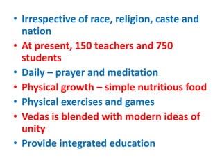 • Irrespective of race, religion, caste and
nation
• At present, 150 teachers and 750
students
• Daily – prayer and meditation
• Physical growth – simple nutritious food
• Physical exercises and games
• Vedas is blended with modern ideas of
unity
• Provide integrated education
 