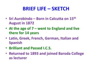 BRIEF LIFE – SKETCH
• Sri Aurobindo – Born in Calcutta on 15th
August in 1872
• At the age of 7 – went to England and live
there for 14 years
• Latin, Greek, French, German, Italian and
Spanish
• Brilliant and Passed I.C.S.
• Returned to 1893 and joined Baroda College
as lecturer
 