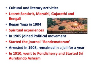 • Cultural and literary activities
• Learnt Sanskrit, Marathi, Gujarathi and
Bengali
• Began Yoga in 1904
• Spiritual experiences
• In 1905 joined Political movement
• Started the journal “Bandemataram’
• Arrested in 1908, remained in a jail for a year
• In 1910, went to Pondicherry and Started Sri
Aurobindo Ashram
 