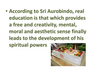 • According to Sri Aurobindo, real
education is that which provides
a free and creativity, mental,
moral and aesthetic sense finally
leads to the development of his
spiritual powers
 