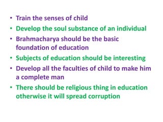 • Train the senses of child
• Develop the soul substance of an individual
• Brahmacharya should be the basic
foundation of education
• Subjects of education should be interesting
• Develop all the faculties of child to make him
a complete man
• There should be religious thing in education
otherwise it will spread corruption
 
