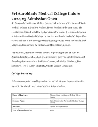 Sri Aurobindo Medical College Indore
2024-25 Admission Open
Sri Aurobindo Institute of Medical Science Indore is one of the famous Private
Medical colleges in Madhya Pradesh. It was founded in the year 2003. The
Institute is affiliated with Devi Ahilya Vishwa Vidyalaya. It is popularly known
as Sri Aurobindo Medical College Indore. Sri Aurobindo Medical College offers
various courses at the undergraduate and postgraduate levels, like MBBS, MD,
MS etc. and is approved by the National Medical Commission.
Hey Students, if you are looking forward to pursuing an MBBS from Sri
Aurobindo Institute of Medical Sciences Indore, then you should know about
the college features such as Facilities, Courses, Admission Guidance, Fee
Structure, How to Apply, Eligibility, Cut off, Contact Details etc.
College Summary
Before we complete the college review, let us look at some important details
about Sri Aurobindo Institute of Medical Science Indore.
Name of Institute Sri Aurobindo Institute of Medical Science
Indore
Popular Name SAIMS Indore, Sri Aurobindo Medical College
Indore
Location Indore, Madhya Pradesh
Year of Establishment 2003
 
