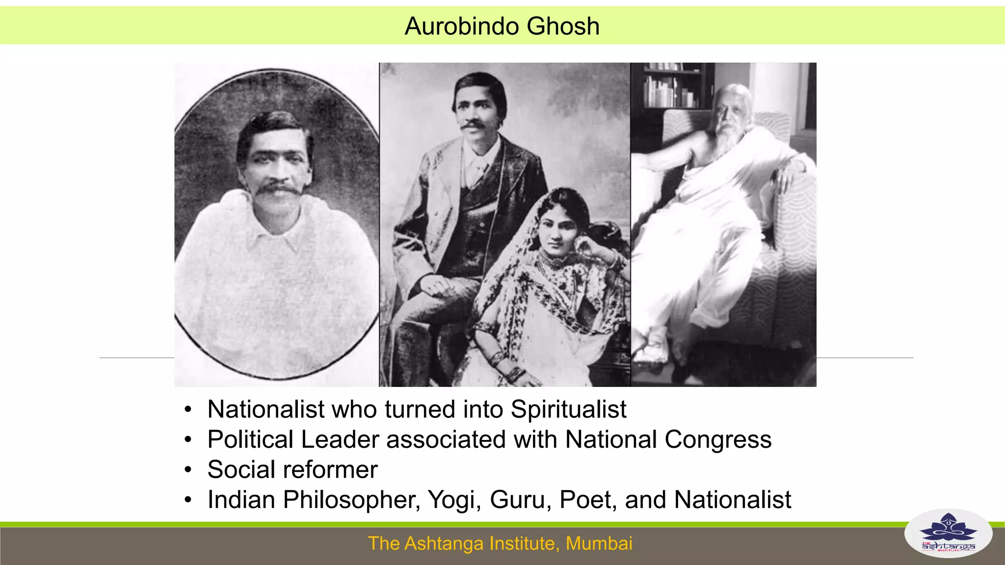 The Ashtanga Institute, Mumbai
Aurobindo Ghosh
• Nationalist who turned into Spiritualist
• Political Leader associated with National Congress
• Social reformer
• Indian Philosopher, Yogi, Guru, Poet, and Nationalist
 