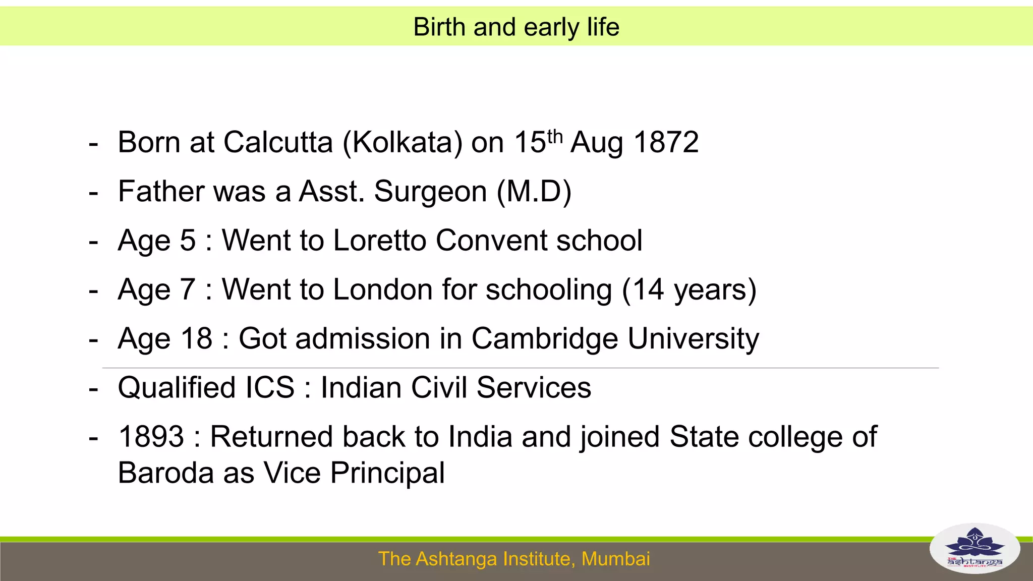 The Ashtanga Institute, Mumbai
- Born at Calcutta (Kolkata) on 15th Aug 1872
- Father was a Asst. Surgeon (M.D)
- Age 5 : Went to Loretto Convent school
- Age 7 : Went to London for schooling (14 years)
- Age 18 : Got admission in Cambridge University
- Qualified ICS : Indian Civil Services
- 1893 : Returned back to India and joined State college of
Baroda as Vice Principal
Birth and early life
 