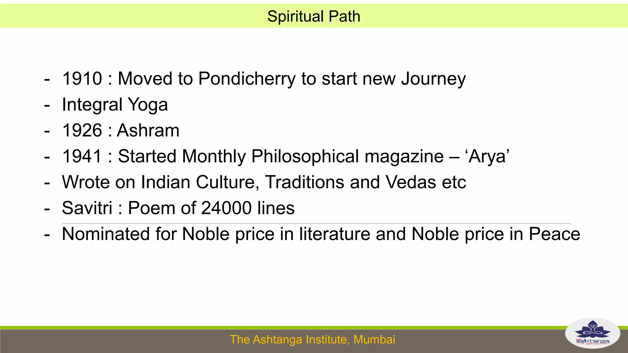 The Ashtanga Institute, Mumbai
- 1910 : Moved to Pondicherry to start new Journey
- Integral Yoga
- 1926 : Ashram
- 1941 : Started Monthly Philosophical magazine – ‘Arya’
- Wrote on Indian Culture, Traditions and Vedas etc
- Savitri : Poem of 24000 lines
- Nominated for Noble price in literature and Noble price in Peace
Spiritual Path
 