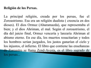 Religión de los Persas.
La principal religión, creada por los persas, fue el
Zoroastrismo. Esa era un religión dualista ( creencia en dos
dioses). El dios Ormuz (Ahuramazda), que representaba el
bien; y el dios Ahriman, el mal. Según el zoroastrismo, el
día del juicio final, Ormuz vencería y lanzaría Ahriman al
abismo eterno. En ese día, los muertos resucitarían y todos
los hombres serian juzgados, los justos ganarían el cielo y
los injustos, el infierno. El libro que contiene las enseñanzas
de Zoroastro se llama Zend-Avesta, es el libro sagrado de
los persas...
 