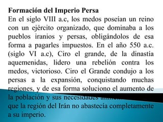 Formación del Imperio Persa
En el siglo VIII a.c, los medos poseían un reino
con un ejército organizado, que dominaba a los
pueblos iranios y persas, obligándolos de esa
forma a pagarles impuestos. En el año 550 a.c.
(siglo VI a.c), Ciro el grande, de la dinastía
aquemenidas, lidero una rebelión contra los
medos, victorioso. Ciro el Grande condujo a los
persas a la expansión, conquistando muchas
regiones, y de esa forma soluciono el aumento de
la población y sus necesidades alimenticias, dado
que la región del Irán no abastecía completamente
a su imperio.
 