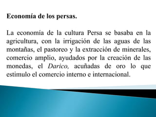 Economía de los persas.
La economía de la cultura Persa se basaba en la
agricultura, con la irrigación de las aguas de las
montañas, el pastoreo y la extracción de minerales,
comercio amplio, ayudados por la creación de las
monedas, el Darico, acuñadas de oro lo que
estimulo el comercio interno e internacional.
 