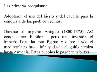 Las primeras conquistas:
Adoptaron el uso del hierro y del caballo para la
conquista de los pueblos vecinos.
Durante el imperio Antiguo (1800-1375) AC
conquistaron Babilonia, pero una invasión el
imperio llega ha esta Egipto y cubre desde el
mediterráneo hasta Irán y desde el golfo pérsico
hasta Armenia. Estos pueblos le pagaban tributos.
 