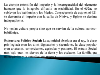 La enorme extensión del imperio y la heterogeneidad del elemento
humano que lo integraba dificulto su estabilidad. En el 652ac se
sublevan los babilonios y los Medos. Consecuencia de esto en el 621
se derrumba el imperio con la caída de Nínive, y Egipto se declara
independiente.
No tenían cultura propia sino que se servían de la cultura sumero-
babilónica.
Estructura Política-Social: La autoridad absoluta era el rey, la clase
privilegiada eran los altos dignatarios y sacerdotes, la clase popular
eran artesanos, comerciantes, agrícolas y pastores. El estrato Social
mas bajo eran los siervos de la tierra y los esclavos. La familia era
monogámica y la autoridad era paterna.
 