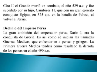 Ciro II el Grande murió en combate, el año 529 a.c, y fue
sucedido por su hijo, Cambises 11, que con un gran ejercito
conquisto Egipto, en 525 a.c. en la batalla de Pelusa, al
volver a Persia,
Declinio del Imperio Persa
La gran ambición del emperador persa, Dario I, era la
conquista de Grecia. Es así como se inician las llamadas
Guerras Medicas, que enfrentarían a persas y griegos. La
Primera Guerra Medica tendría como resultado la derrota
de los persas en el año 490 a.c.
 