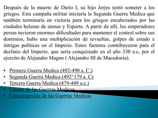 Después de la muerte de Darío I, su hijo Jerjes tentó someter a los
griegos. Esta campaña militar iniciaría la Segunda Guerra Medica que
también terminaría en victoria para los griegos encabezados por las
ciudades helenas de atenas y Esparta. A partir de allí, los emperadores
persas tuvieron enormes dificultades para mantener el control sobre sus
dominios, hubo una multiplicación de revueltas, golpes de estado e
intrigas políticas en el Imperio. Estos factores contribuyeron para el
declinio del Imperio, que sería conquistado en el año 330 a.c, por el
ejercito de Alejandro Magno ( Alejandro III de Macedonia).
• Primera Guerra Medica (492-490 a. C.)
• Segunda Guerra Medica (492^179 a. C)
• Tercera Guerra Medica (479-449 a.c.)
• Causas de las Guerras Medicas
• Consecuencias de las Guerras Medicas
 