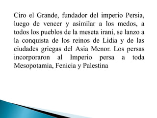 Ciro el Grande, fundador del imperio Persia,
luego de vencer y asimilar a los medos, a
todos los pueblos de la meseta iraní, se lanzo a
la conquista de los reinos de Lidia y de las
ciudades griegas del Asia Menor. Los persas
incorporaron al Imperio persa a toda
Mesopotamia, Fenicia y Palestina
 