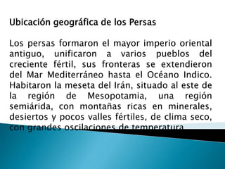 Ubicación geográfica de los Persas
Los persas formaron el mayor imperio oriental
antiguo, unificaron a varios pueblos del
creciente fértil, sus fronteras se extendieron
del Mar Mediterráneo hasta el Océano Indico.
Habitaron la meseta del Irán, situado al este de
la región de Mesopotamia, una región
semiárida, con montañas ricas en minerales,
desiertos y pocos valles fértiles, de clima seco,
con grandes oscilaciones de temperatura
 