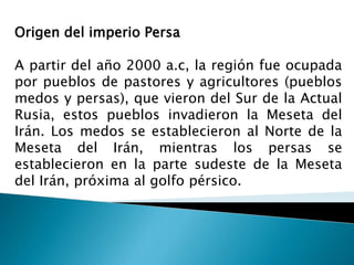 Origen del imperio Persa
A partir del año 2000 a.c, la región fue ocupada
por pueblos de pastores y agricultores (pueblos
medos y persas), que vieron del Sur de la Actual
Rusia, estos pueblos invadieron la Meseta del
Irán. Los medos se establecieron al Norte de la
Meseta del Irán, mientras los persas se
establecieron en la parte sudeste de la Meseta
del Irán, próxima al golfo pérsico.
 