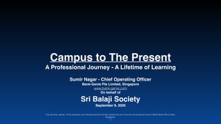 Campus to The Presen
t

A Professional Journey - A Lifetime of Learning
Sumir Nagar - Chief Operating Of
fi
cer 

Bank-Genie Pte Limited, Singapor
e

www.bank-genie.com


On behalf o
f

Sri Balaji Societ
y

September 9, 2020
The opinions, advise of the presenter are individual opinions and/or advise and are not to be construed as those of Bank-Genie Pte Limited,
Singapore.
1
 
