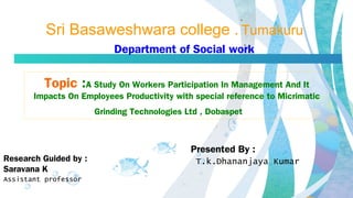 Sri Basaweshwara college . Tumakuru
Topic :A Study On Workers Participation In Management And It
Impacts On Employees Productivity with special reference to Micrimatic
Grinding Technologies Ltd , Dobaspet
Presented By :
T.k.Dhananjaya Kumar
Department of Social work
Research Guided by :
Saravana K
Assistant professor
 