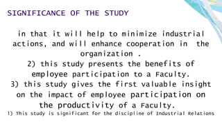 SIGNIFICANCE OF THE STUDY
in that it will help to minimize industrial
actions, and will enhance cooperation in the
organization .
2) this study presents the benefits of
employee participation to a Faculty.
3) this study gives the first valuable insight
on the impact of employee participation on
the productivity of a Faculty.
1) This study is significant for the discipline of Industrial Relations
 