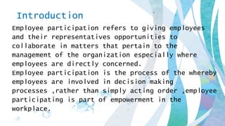Introduction
Employee participation refers to giving employees
and their representatives opportunities to
collaborate in matters that pertain to the
management of the organization especially where
employees are directly concerned.
Employee participation is the process of the whereby
employees are involved in decision making
processes ,rather than simply acting order ,employee
participating is part of empowerment in the
workplace.
 