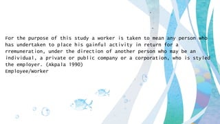 For the purpose of this study a worker is taken to mean any person who
has undertaken to place his gainful activity in return for a
rremuneration, under the direction of another person who may be an
individual, a private or public company or a corporation, who is styled
the employer. (Akpala 1990)
Employee/Worker
 