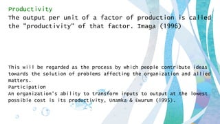 Productivity
The output per unit of a factor of production is called
the "productivity" of that factor. Imaga (1996)
This will be regarded as the process by which people contribute ideas
towards the solution of problems affecting the organization and allied
matters.
Participation
An organization's ability to transform inputs to output at the lowest
possible cost is its productivity, Unamka & Ewurum (1995).
 