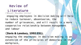 Review of
Literature(Massarik & Tannenbaum, 1999:293).
engaging employees in decision making will help
to reduce turnover, absenteeism, the
number of grievances, and will result in a more
cooperative relationship between management
and labour .
(Davis & Lansbury, 1992:231).
engaging the employees in decision making is an
extension of the principles of democracy in the
workplace,
 