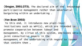 (Grogan, 2001:273). The declared aim of the encourage
participative management rather than adversarial
bargaining within an undertaking .
(Van &van 2002)
To this end, it introduces new plant-level
institutions such as WPF(s), which are intended to
promote cooperation between labour and
management. By virtue of this system, employees obtain
joint consultative powers in the
management of the undertaking with regard to issues
that concern them ,
 