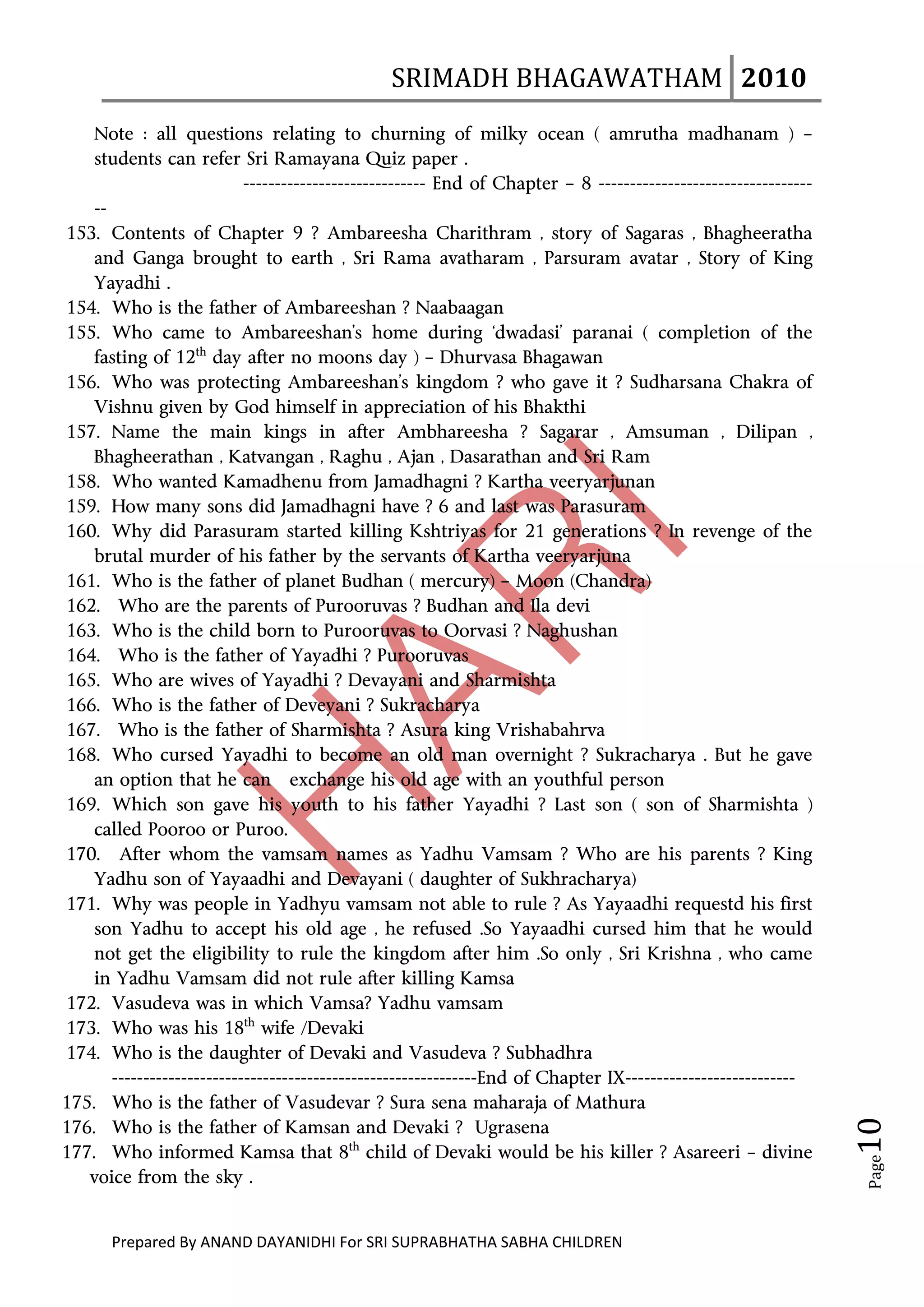 SRIMADH BHAGAWATHAM   2010 
        
    Note : all questions relating to churning of milky ocean ( amrutha madhanam ) –
    students can refer Sri Ramayana Quiz paper .
                            ----------------------------- End of Chapter – 8 ----------------------------------
    --
153. Contents of Chapter 9 ? Ambareesha Charithram , story of Sagaras , Bhagheeratha
    and Ganga brought to earth , Sri Rama avatharam , Parsuram avatar , Story of King
    Yayadhi .
154. Who is the father of Ambareeshan ? Naabaagan
155. Who came to Ambareeshan’s home during ‘dwadasi’ paranai ( completion of the
    fasting of 12th day after no moons day ) – Dhurvasa Bhagawan
156. Who was protecting Ambareeshan’s kingdom ? who gave it ? Sudharsana Chakra of
    Vishnu given by God himself in appreciation of his Bhakthi
157. Name the main kings in after Ambhareesha ? Sagarar , Amsuman , Dilipan ,
    Bhagheerathan , Katvangan , Raghu , Ajan , Dasarathan and Sri Ram
158. Who wanted Kamadhenu from Jamadhagni ? Kartha veeryarjunan
159. How many sons did Jamadhagni have ? 6 and last was Parasuram
160. Why did Parasuram started killing Kshtriyas for 21 generations ? In revenge of the
    brutal murder of his father by the servants of Kartha veeryarjuna
161. Who is the father of planet Budhan ( mercury) – Moon (Chandra)
162. Who are the parents of Purooruvas ? Budhan and Ila devi
163. Who is the child born to Purooruvas to Oorvasi ? Naghushan
164. Who is the father of Yayadhi ? Purooruvas
165. Who are wives of Yayadhi ? Devayani and Sharmishta
166. Who is the father of Deveyani ? Sukracharya
167. Who is the father of Sharmishta ? Asura king Vrishabahrva
168. Who cursed Yayadhi to become an old man overnight ? Sukracharya . But he gave
    an option that he can exchange his old age with an youthful person
169. Which son gave his youth to his father Yayadhi ? Last son ( son of Sharmishta )
    called Pooroo or Puroo.
170.   After whom the vamsam names as Yadhu Vamsam ? Who are his parents ? King
    Yadhu son of Yayaadhi and Devayani ( daughter of Sukhracharya)
171. Why was people in Yadhyu vamsam not able to rule ? As Yayaadhi requestd his first
    son Yadhu to accept his old age , he refused .So Yayaadhi cursed him that he would
    not get the eligibility to rule the kingdom after him .So only , Sri Krishna , who came
    in Yadhu Vamsam did not rule after killing Kamsa
172. Vasudeva was in which Vamsa? Yadhu vamsam
173. Who was his 18th wife /Devaki
174. Who is the daughter of Devaki and Vasudeva ? Subhadhra
       ----------------------------------------------------------End of Chapter IX---------------------------
175. Who is the father of Vasudevar ? Sura sena maharaja of Mathura
                                                                                                                  10 




176. Who is the father of Kamsan and Devaki ? Ugrasena
177. Who informed Kamsa that 8th child of Devaki would be his killer ? Asareeri – divine
                                                                                                                   Page




   voice from the sky .


       Prepared By ANAND DAYANIDHI For SRI SUPRABHATHA SABHA CHILDREN                           
 