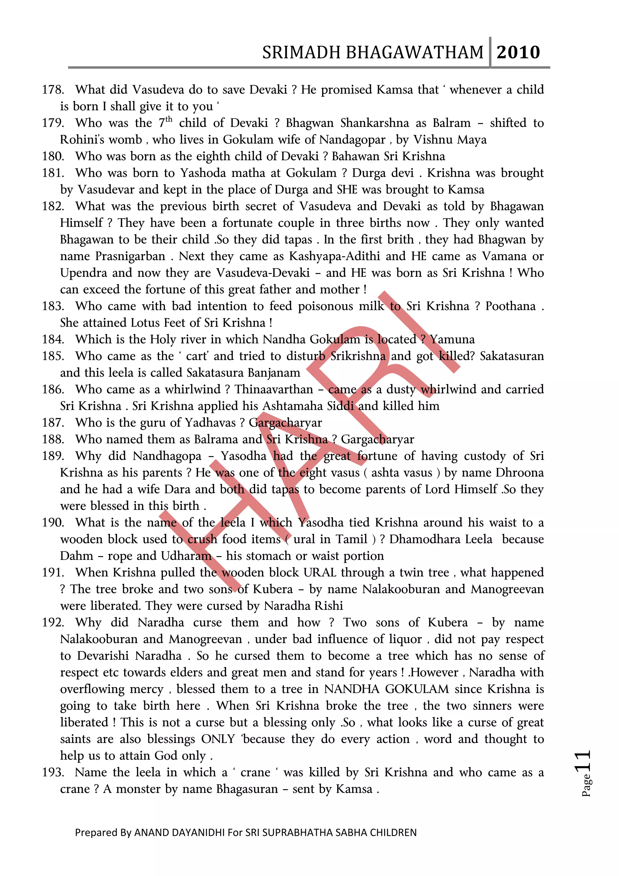 SRIMADH BHAGAWATHAM   2010 
       
178. What did Vasudeva do to save Devaki ? He promised Kamsa that ‘ whenever a child
   is born I shall give it to you ‘
179. Who was the 7th child of Devaki ? Bhagwan Shankarshna as Balram – shifted to
   Rohini’s womb , who lives in Gokulam wife of Nandagopar , by Vishnu Maya
180. Who was born as the eighth child of Devaki ? Bahawan Sri Krishna
181. Who was born to Yashoda matha at Gokulam ? Durga devi . Krishna was brought
   by Vasudevar and kept in the place of Durga and SHE was brought to Kamsa
182. What was the previous birth secret of Vasudeva and Devaki as told by Bhagawan
   Himself ? They have been a fortunate couple in three births now . They only wanted
   Bhagawan to be their child .So they did tapas . In the first brith , they had Bhagwan by
   name Prasnigarban . Next they came as Kashyapa-Adithi and HE came as Vamana or
   Upendra and now they are Vasudeva-Devaki – and HE was born as Sri Krishna ! Who
   can exceed the fortune of this great father and mother !
183. Who came with bad intention to feed poisonous milk to Sri Krishna ? Poothana .
   She attained Lotus Feet of Sri Krishna !
184. Which is the Holy river in which Nandha Gokulam is located ? Yamuna
185. Who came as the ‘ cart’ and tried to disturb Srikrishna and got killed? Sakatasuran
   and this leela is called Sakatasura Banjanam
186. Who came as a whirlwind ? Thinaavarthan – came as a dusty whirlwind and carried
   Sri Krishna . Sri Krishna applied his Ashtamaha Siddi and killed him
187. Who is the guru of Yadhavas ? Gargacharyar
188. Who named them as Balrama and Sri Krishna ? Gargacharyar
189. Why did Nandhagopa – Yasodha had the great fortune of having custody of Sri
   Krishna as his parents ? He was one of the eight vasus ( ashta vasus ) by name Dhroona
   and he had a wife Dara and both did tapas to become parents of Lord Himself .So they
   were blessed in this birth .
190. What is the name of the leela I which Yasodha tied Krishna around his waist to a
   wooden block used to crush food items ( ural in Tamil ) ? Dhamodhara Leela because
   Dahm – rope and Udharam – his stomach or waist portion
191. When Krishna pulled the wooden block URAL through a twin tree , what happened
   ? The tree broke and two sons of Kubera – by name Nalakooburan and Manogreevan
   were liberated. They were cursed by Naradha Rishi
192. Why did Naradha curse them and how ? Two sons of Kubera – by name
   Nalakooburan and Manogreevan , under bad influence of liquor , did not pay respect
   to Devarishi Naradha . So he cursed them to become a tree which has no sense of
   respect etc towards elders and great men and stand for years ! .However , Naradha with
   overflowing mercy , blessed them to a tree in NANDHA GOKULAM since Krishna is
   going to take birth here . When Sri Krishna broke the tree , the two sinners were
   liberated ! This is not a curse but a blessing only .So , what looks like a curse of great
   saints are also blessings ONLY ‘because they do every action , word and thought to
                                                                                                  11 




   help us to attain God only .
193. Name the leela in which a ‘ crane ‘ was killed by Sri Krishna and who came as a
                                                                                                   Page




   crane ? A monster by name Bhagasuran – sent by Kamsa .


      Prepared By ANAND DAYANIDHI For SRI SUPRABHATHA SABHA CHILDREN                           
 