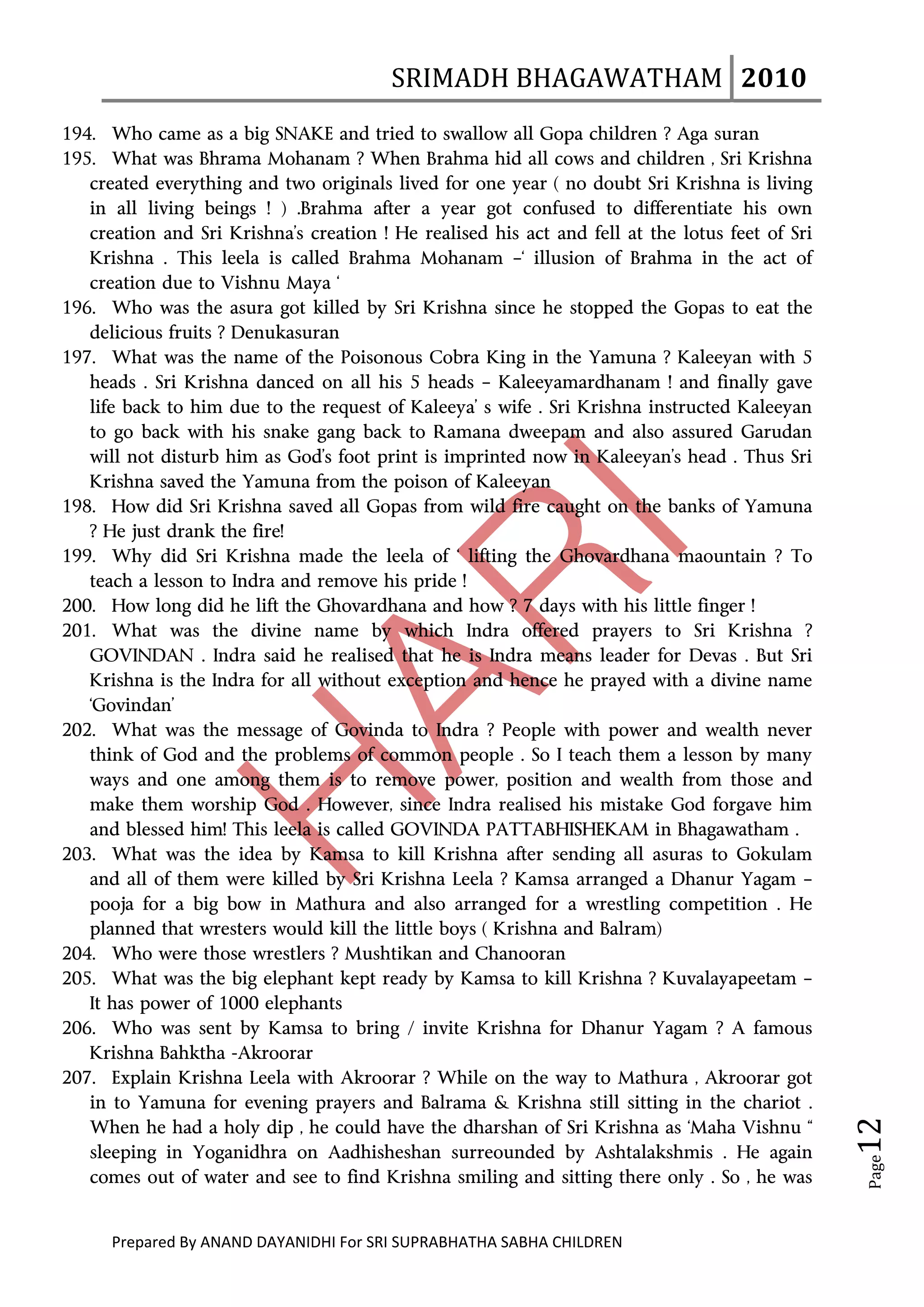 SRIMADH BHAGAWATHAM   2010 
        
194. Who came as a big SNAKE and tried to swallow all Gopa children ? Aga suran
195. What was Bhrama Mohanam ? When Brahma hid all cows and children , Sri Krishna
   created everything and two originals lived for one year ( no doubt Sri Krishna is living
   in all living beings ! ) .Brahma after a year got confused to differentiate his own
   creation and Sri Krishna’s creation ! He realised his act and fell at the lotus feet of Sri
   Krishna . This leela is called Brahma Mohanam –‘ illusion of Brahma in the act of
   creation due to Vishnu Maya ‘
196. Who was the asura got killed by Sri Krishna since he stopped the Gopas to eat the
   delicious fruits ? Denukasuran
197. What was the name of the Poisonous Cobra King in the Yamuna ? Kaleeyan with 5
   heads . Sri Krishna danced on all his 5 heads – Kaleeyamardhanam ! and finally gave
   life back to him due to the request of Kaleeya’ s wife . Sri Krishna instructed Kaleeyan
   to go back with his snake gang back to Ramana dweepam and also assured Garudan
   will not disturb him as God’s foot print is imprinted now in Kaleeyan’s head . Thus Sri
   Krishna saved the Yamuna from the poison of Kaleeyan
198. How did Sri Krishna saved all Gopas from wild fire caught on the banks of Yamuna
   ? He just drank the fire!
199. Why did Sri Krishna made the leela of ‘ lifting the Ghovardhana maountain ? To
   teach a lesson to Indra and remove his pride !
200. How long did he lift the Ghovardhana and how ? 7 days with his little finger !
201. What was the divine name by which Indra offered prayers to Sri Krishna ?
   GOVINDAN . Indra said he realised that he is Indra means leader for Devas . But Sri
   Krishna is the Indra for all without exception and hence he prayed with a divine name
   ‘Govindan’
202. What was the message of Govinda to Indra ? People with power and wealth never
   think of God and the problems of common people . So I teach them a lesson by many
   ways and one among them is to remove power, position and wealth from those and
   make them worship God . However, since Indra realised his mistake God forgave him
   and blessed him! This leela is called GOVINDA PATTABHISHEKAM in Bhagawatham .
203. What was the idea by Kamsa to kill Krishna after sending all asuras to Gokulam
   and all of them were killed by Sri Krishna Leela ? Kamsa arranged a Dhanur Yagam –
   pooja for a big bow in Mathura and also arranged for a wrestling competition . He
   planned that wresters would kill the little boys ( Krishna and Balram)
204. Who were those wrestlers ? Mushtikan and Chanooran
205. What was the big elephant kept ready by Kamsa to kill Krishna ? Kuvalayapeetam –
   It has power of 1000 elephants
206. Who was sent by Kamsa to bring / invite Krishna for Dhanur Yagam ? A famous
   Krishna Bahktha -Akroorar
207. Explain Krishna Leela with Akroorar ? While on the way to Mathura , Akroorar got
   in to Yamuna for evening prayers and Balrama & Krishna still sitting in the chariot .
                                                                                                  12 




   When he had a holy dip , he could have the dharshan of Sri Krishna as ‘Maha Vishnu “
   sleeping in Yoganidhra on Aadhisheshan surreounded by Ashtalakshmis . He again
                                                                                                   Page




   comes out of water and see to find Krishna smiling and sitting there only . So , he was


      Prepared By ANAND DAYANIDHI For SRI SUPRABHATHA SABHA CHILDREN                           
 