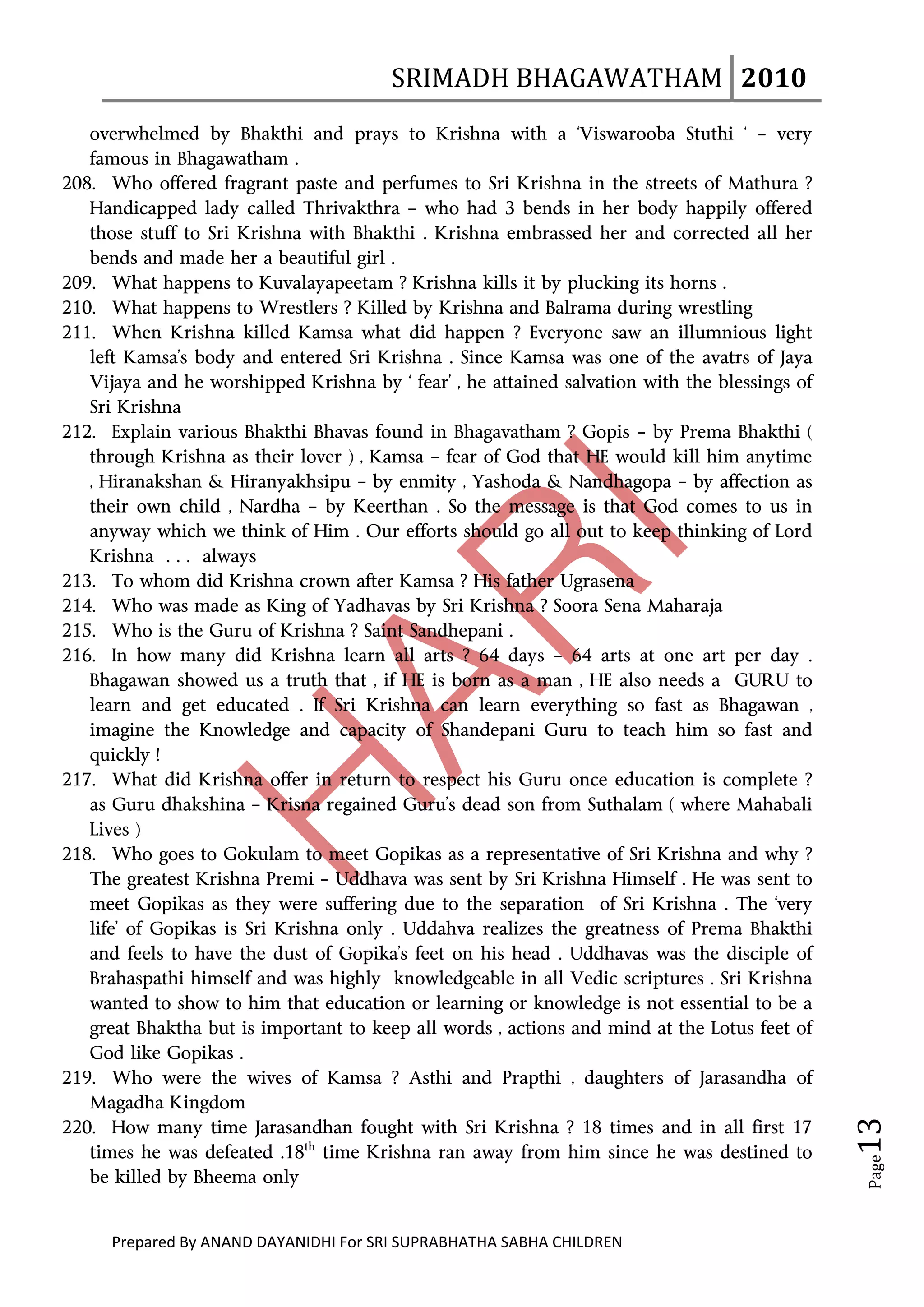 SRIMADH BHAGAWATHAM   2010 
        
   overwhelmed by Bhakthi and prays to Krishna with a ‘Viswarooba Stuthi ‘ – very
   famous in Bhagawatham .
208. Who offered fragrant paste and perfumes to Sri Krishna in the streets of Mathura ?
   Handicapped lady called Thrivakthra – who had 3 bends in her body happily offered
   those stuff to Sri Krishna with Bhakthi . Krishna embrassed her and corrected all her
   bends and made her a beautiful girl .
209. What happens to Kuvalayapeetam ? Krishna kills it by plucking its horns .
210. What happens to Wrestlers ? Killed by Krishna and Balrama during wrestling
211. When Krishna killed Kamsa what did happen ? Everyone saw an illumnious light
   left Kamsa’s body and entered Sri Krishna . Since Kamsa was one of the avatrs of Jaya
   Vijaya and he worshipped Krishna by ‘ fear’ , he attained salvation with the blessings of
   Sri Krishna
212. Explain various Bhakthi Bhavas found in Bhagavatham ? Gopis – by Prema Bhakthi (
   through Krishna as their lover ) , Kamsa – fear of God that HE would kill him anytime
   , Hiranakshan & Hiranyakhsipu – by enmity , Yashoda & Nandhagopa – by affection as
   their own child , Nardha – by Keerthan . So the message is that God comes to us in
   anyway which we think of Him . Our efforts should go all out to keep thinking of Lord
   Krishna … always
213. To whom did Krishna crown after Kamsa ? His father Ugrasena
214. Who was made as King of Yadhavas by Sri Krishna ? Soora Sena Maharaja
215. Who is the Guru of Krishna ? Saint Sandhepani .
216. In how many did Krishna learn all arts ? 64 days – 64 arts at one art per day .
   Bhagawan showed us a truth that , if HE is born as a man , HE also needs a GURU to
   learn and get educated . If Sri Krishna can learn everything so fast as Bhagawan ,
   imagine the Knowledge and capacity of Shandepani Guru to teach him so fast and
   quickly !
217. What did Krishna offer in return to respect his Guru once education is complete ?
   as Guru dhakshina – Krisna regained Guru’s dead son from Suthalam ( where Mahabali
   Lives )
218. Who goes to Gokulam to meet Gopikas as a representative of Sri Krishna and why ?
   The greatest Krishna Premi – Uddhava was sent by Sri Krishna Himself . He was sent to
   meet Gopikas as they were suffering due to the separation of Sri Krishna . The ‘very
   life’ of Gopikas is Sri Krishna only . Uddahva realizes the greatness of Prema Bhakthi
   and feels to have the dust of Gopika’s feet on his head . Uddhavas was the disciple of
   Brahaspathi himself and was highly knowledgeable in all Vedic scriptures . Sri Krishna
   wanted to show to him that education or learning or knowledge is not essential to be a
   great Bhaktha but is important to keep all words , actions and mind at the Lotus feet of
   God like Gopikas .
219. Who were the wives of Kamsa ? Asthi and Prapthi , daughters of Jarasandha of
   Magadha Kingdom
                                                                                                  13 




220. How many time Jarasandhan fought with Sri Krishna ? 18 times and in all first 17
   times he was defeated .18th time Krishna ran away from him since he was destined to
                                                                                                   Page




   be killed by Bheema only


      Prepared By ANAND DAYANIDHI For SRI SUPRABHATHA SABHA CHILDREN                           
 