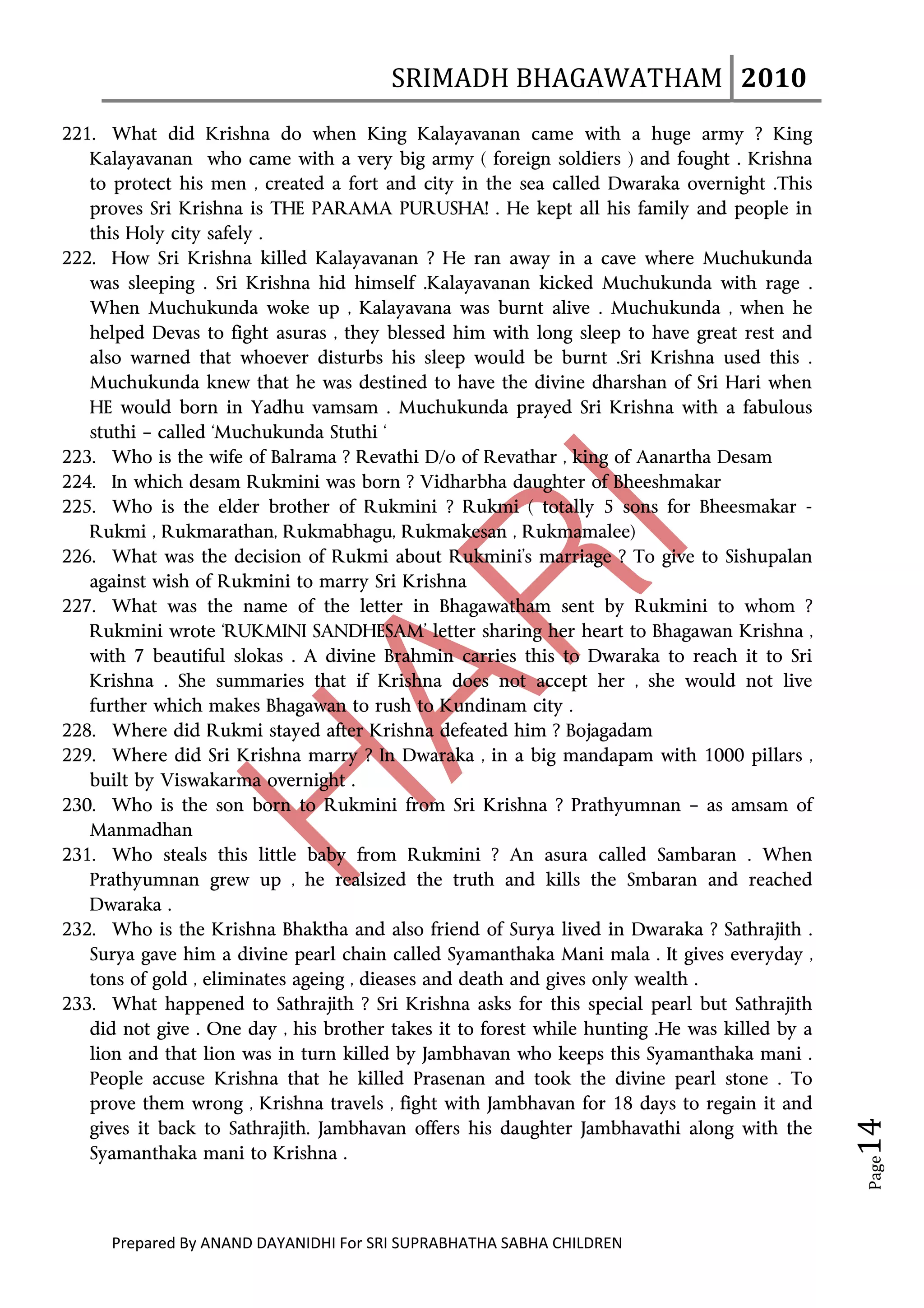 SRIMADH BHAGAWATHAM   2010 
       
221. What did Krishna do when King Kalayavanan came with a huge army ? King
   Kalayavanan who came with a very big army ( foreign soldiers ) and fought . Krishna
   to protect his men , created a fort and city in the sea called Dwaraka overnight .This
   proves Sri Krishna is THE PARAMA PURUSHA! . He kept all his family and people in
   this Holy city safely .
222. How Sri Krishna killed Kalayavanan ? He ran away in a cave where Muchukunda
   was sleeping . Sri Krishna hid himself .Kalayavanan kicked Muchukunda with rage .
   When Muchukunda woke up , Kalayavana was burnt alive . Muchukunda , when he
   helped Devas to fight asuras , they blessed him with long sleep to have great rest and
   also warned that whoever disturbs his sleep would be burnt .Sri Krishna used this .
   Muchukunda knew that he was destined to have the divine dharshan of Sri Hari when
   HE would born in Yadhu vamsam . Muchukunda prayed Sri Krishna with a fabulous
   stuthi – called ‘Muchukunda Stuthi ‘
223. Who is the wife of Balrama ? Revathi D/o of Revathar , king of Aanartha Desam
224. In which desam Rukmini was born ? Vidharbha daughter of Bheeshmakar
225. Who is the elder brother of Rukmini ? Rukmi ( totally 5 sons for Bheesmakar -
   Rukmi , Rukmarathan, Rukmabhagu, Rukmakesan , Rukmamalee)
226. What was the decision of Rukmi about Rukmini’s marriage ? To give to Sishupalan
   against wish of Rukmini to marry Sri Krishna
227. What was the name of the letter in Bhagawatham sent by Rukmini to whom ?
   Rukmini wrote ‘RUKMINI SANDHESAM’ letter sharing her heart to Bhagawan Krishna ,
   with 7 beautiful slokas . A divine Brahmin carries this to Dwaraka to reach it to Sri
   Krishna . She summaries that if Krishna does not accept her , she would not live
   further which makes Bhagawan to rush to Kundinam city .
228. Where did Rukmi stayed after Krishna defeated him ? Bojagadam
229. Where did Sri Krishna marry ? In Dwaraka , in a big mandapam with 1000 pillars ,
   built by Viswakarma overnight .
230. Who is the son born to Rukmini from Sri Krishna ? Prathyumnan – as amsam of
   Manmadhan
231. Who steals this little baby from Rukmini ? An asura called Sambaran . When
   Prathyumnan grew up , he realsized the truth and kills the Smbaran and reached
   Dwaraka .
232. Who is the Krishna Bhaktha and also friend of Surya lived in Dwaraka ? Sathrajith .
   Surya gave him a divine pearl chain called Syamanthaka Mani mala . It gives everyday ,
   tons of gold , eliminates ageing , dieases and death and gives only wealth .
233. What happened to Sathrajith ? Sri Krishna asks for this special pearl but Sathrajith
   did not give . One day , his brother takes it to forest while hunting .He was killed by a
   lion and that lion was in turn killed by Jambhavan who keeps this Syamanthaka mani .
   People accuse Krishna that he killed Prasenan and took the divine pearl stone . To
   prove them wrong , Krishna travels , fight with Jambhavan for 18 days to regain it and
                                                                                                  14 




   gives it back to Sathrajith. Jambhavan offers his daughter Jambhavathi along with the
   Syamanthaka mani to Krishna .
                                                                                                   Page




      Prepared By ANAND DAYANIDHI For SRI SUPRABHATHA SABHA CHILDREN                           
 