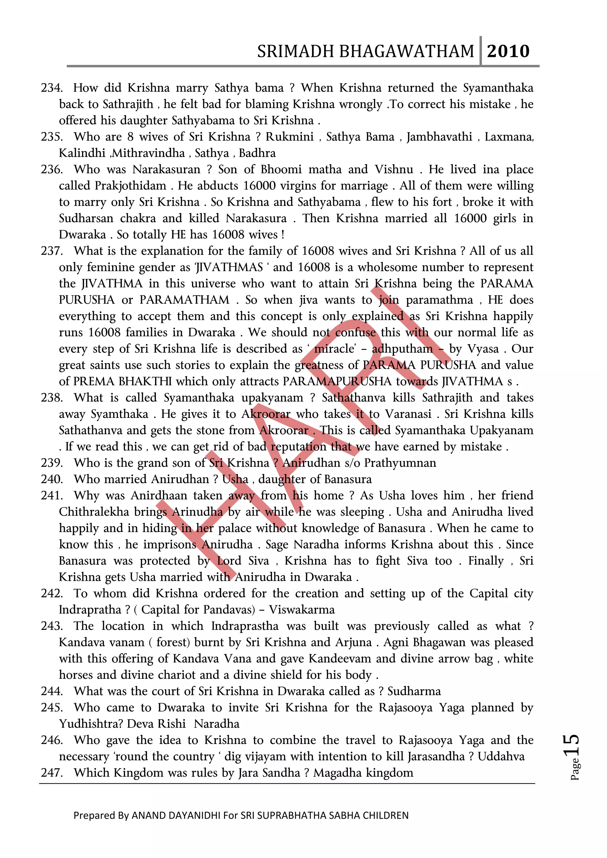 SRIMADH BHAGAWATHAM   2010 
        
234. How did Krishna marry Sathya bama ? When Krishna returned the Syamanthaka
   back to Sathrajith , he felt bad for blaming Krishna wrongly .To correct his mistake , he
   offered his daughter Sathyabama to Sri Krishna .
235. Who are 8 wives of Sri Krishna ? Rukmini , Sathya Bama , Jambhavathi , Laxmana,
   Kalindhi ,Mithravindha , Sathya , Badhra
236. Who was Narakasuran ? Son of Bhoomi matha and Vishnu . He lived ina place
   called Prakjothidam . He abducts 16000 virgins for marriage . All of them were willing
   to marry only Sri Krishna . So Krishna and Sathyabama , flew to his fort , broke it with
   Sudharsan chakra and killed Narakasura . Then Krishna married all 16000 girls in
   Dwaraka . So totally HE has 16008 wives !
237. What is the explanation for the family of 16008 wives and Sri Krishna ? All of us all
   only feminine gender as ‘JIVATHMAS ‘ and 16008 is a wholesome number to represent
   the JIVATHMA in this universe who want to attain Sri Krishna being the PARAMA
   PURUSHA or PARAMATHAM . So when jiva wants to join paramathma , HE does
   everything to accept them and this concept is only explained as Sri Krishna happily
   runs 16008 families in Dwaraka . We should not confuse this with our normal life as
   every step of Sri Krishna life is described as ‘ miracle’ – adhputham – by Vyasa . Our
   great saints use such stories to explain the greatness of PARAMA PURUSHA and value
   of PREMA BHAKTHI which only attracts PARAMAPURUSHA towards JIVATHMA s .
238. What is called Syamanthaka upakyanam ? Sathathanva kills Sathrajith and takes
   away Syamthaka . He gives it to Akroorar who takes it to Varanasi . Sri Krishna kills
   Sathathanva and gets the stone from Akroorar . This is called Syamanthaka Upakyanam
   . If we read this , we can get rid of bad reputation that we have earned by mistake .
239. Who is the grand son of Sri Krishna ? Anirudhan s/o Prathyumnan
240. Who married Anirudhan ? Usha , daughter of Banasura
241. Why was Anirdhaan taken away from his home ? As Usha loves him , her friend
   Chithralekha brings Arinudha by air while he was sleeping . Usha and Anirudha lived
   happily and in hiding in her palace without knowledge of Banasura . When he came to
   know this , he imprisons Anirudha . Sage Naradha informs Krishna about this . Since
   Banasura was protected by Lord Siva , Krishna has to fight Siva too . Finally , Sri
   Krishna gets Usha married with Anirudha in Dwaraka .
242. To whom did Krishna ordered for the creation and setting up of the Capital city
   Indrapratha ? ( Capital for Pandavas) – Viswakarma
243. The location in which Indraprastha was built was previously called as what ?
   Kandava vanam ( forest) burnt by Sri Krishna and Arjuna . Agni Bhagawan was pleased
   with this offering of Kandava Vana and gave Kandeevam and divine arrow bag , white
   horses and divine chariot and a divine shield for his body .
244. What was the court of Sri Krishna in Dwaraka called as ? Sudharma
245. Who came to Dwaraka to invite Sri Krishna for the Rajasooya Yaga planned by
   Yudhishtra? Deva Rishi Naradha
                                                                                                  15 




246. Who gave the idea to Krishna to combine the travel to Rajasooya Yaga and the
   necessary ‘round the country ‘ dig vijayam with intention to kill Jarasandha ? Uddahva
                                                                                                   Page




247. Which Kingdom was rules by Jara Sandha ? Magadha kingdom


      Prepared By ANAND DAYANIDHI For SRI SUPRABHATHA SABHA CHILDREN                           
 