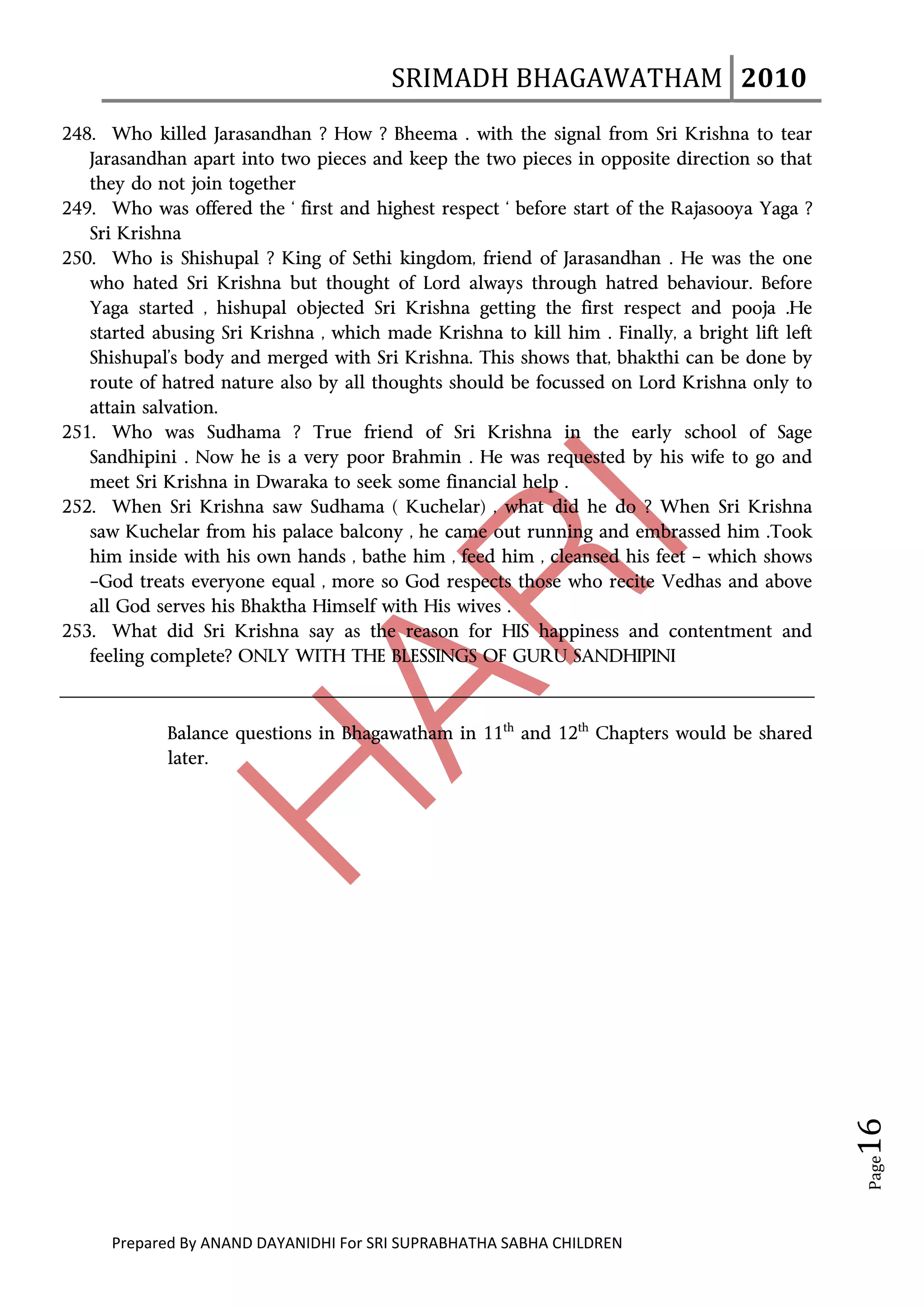 SRIMADH BHAGAWATHAM   2010 
       
248. Who killed Jarasandhan ? How ? Bheema . with the signal from Sri Krishna to tear
   Jarasandhan apart into two pieces and keep the two pieces in opposite direction so that
   they do not join together
249. Who was offered the ‘ first and highest respect ‘ before start of the Rajasooya Yaga ?
   Sri Krishna
250. Who is Shishupal ? King of Sethi kingdom, friend of Jarasandhan . He was the one
   who hated Sri Krishna but thought of Lord always through hatred behaviour. Before
   Yaga started , hishupal objected Sri Krishna getting the first respect and pooja .He
   started abusing Sri Krishna , which made Krishna to kill him . Finally, a bright lift left
   Shishupal’s body and merged with Sri Krishna. This shows that, bhakthi can be done by
   route of hatred nature also by all thoughts should be focussed on Lord Krishna only to
   attain salvation.
251. Who was Sudhama ? True friend of Sri Krishna in the early school of Sage
   Sandhipini . Now he is a very poor Brahmin . He was requested by his wife to go and
   meet Sri Krishna in Dwaraka to seek some financial help .
252. When Sri Krishna saw Sudhama ( Kuchelar) , what did he do ? When Sri Krishna
   saw Kuchelar from his palace balcony , he came out running and embrassed him .Took
   him inside with his own hands , bathe him , feed him , cleansed his feet – which shows
   –God treats everyone equal , more so God respects those who recite Vedhas and above
   all God serves his Bhaktha Himself with His wives .
253. What did Sri Krishna say as the reason for HIS happiness and contentment and
   feeling complete? ONLY WITH THE BLESSINGS OF GURU SANDHIPINI



                       Balance questions in Bhagawatham in 11th and 12th Chapters would be shared
                       later.




          
           
  
          
      
           
            
            
                                                                                                           16 




                        
                                                                                                            Page




                        

               Prepared By ANAND DAYANIDHI For SRI SUPRABHATHA SABHA CHILDREN                           
 