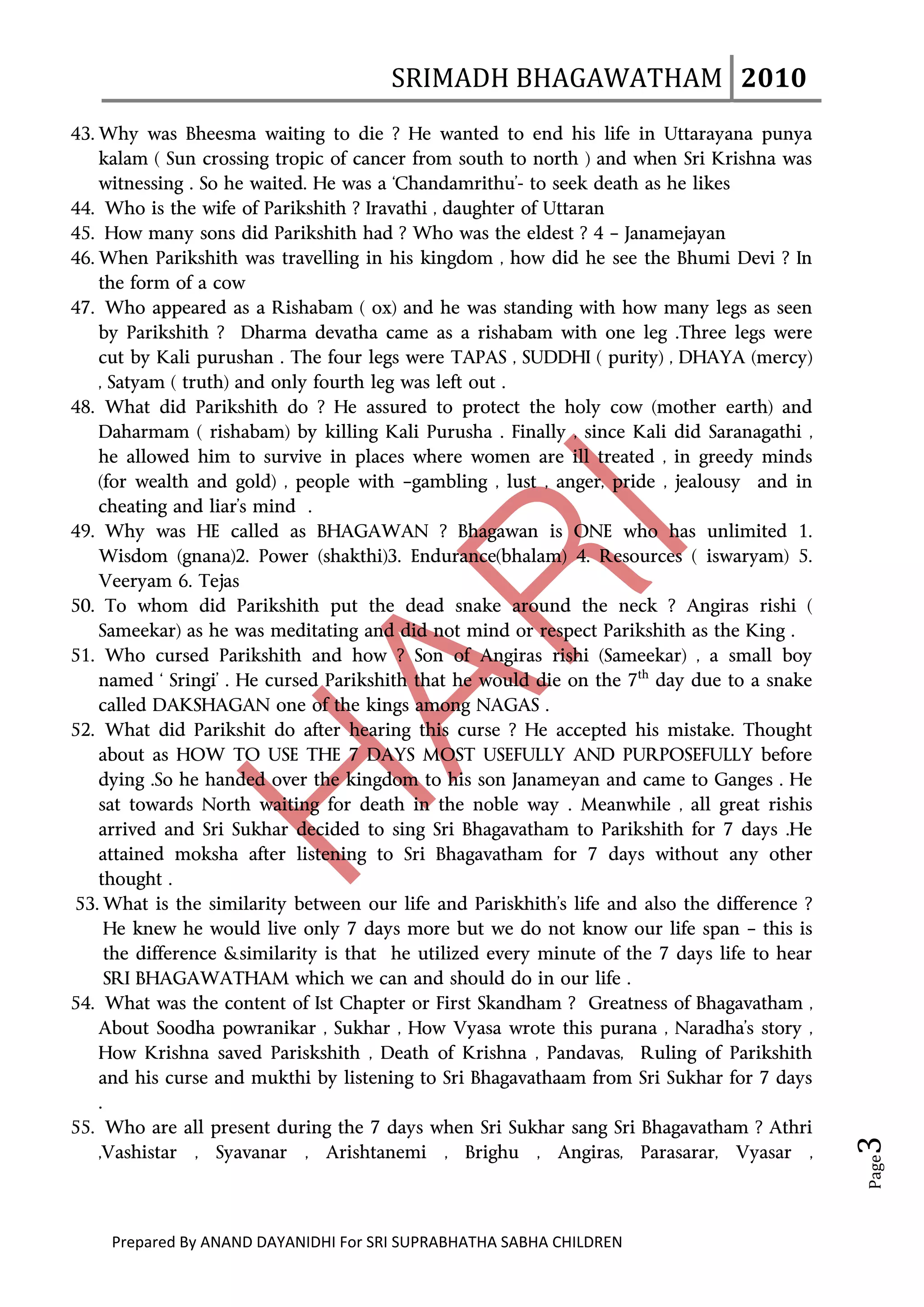 SRIMADH BHAGAWATHAM   2010 
        
43. Why was Bheesma waiting to die ? He wanted to end his life in Uttarayana punya
    kalam ( Sun crossing tropic of cancer from south to north ) and when Sri Krishna was
    witnessing . So he waited. He was a ‘Chandamrithu’- to seek death as he likes
44. Who is the wife of Parikshith ? Iravathi , daughter of Uttaran
45. How many sons did Parikshith had ? Who was the eldest ? 4 – Janamejayan
46. When Parikshith was travelling in his kingdom , how did he see the Bhumi Devi ? In
    the form of a cow
47. Who appeared as a Rishabam ( ox) and he was standing with how many legs as seen
    by Parikshith ? Dharma devatha came as a rishabam with one leg .Three legs were
    cut by Kali purushan . The four legs were TAPAS , SUDDHI ( purity) , DHAYA (mercy)
    , Satyam ( truth) and only fourth leg was left out .
48. What did Parikshith do ? He assured to protect the holy cow (mother earth) and
    Daharmam ( rishabam) by killing Kali Purusha . Finally , since Kali did Saranagathi ,
    he allowed him to survive in places where women are ill treated , in greedy minds
    (for wealth and gold) , people with –gambling , lust , anger, pride , jealousy and in
    cheating and liar’s mind .
49. Why was HE called as BHAGAWAN ? Bhagawan is ONE who has unlimited 1.
    Wisdom (gnana)2. Power (shakthi)3. Endurance(bhalam) 4. Resources ( iswaryam) 5.
    Veeryam 6. Tejas
50. To whom did Parikshith put the dead snake around the neck ? Angiras rishi (
    Sameekar) as he was meditating and did not mind or respect Parikshith as the King .
51. Who cursed Parikshith and how ? Son of Angiras rishi (Sameekar) , a small boy
    named ‘ Sringi’ . He cursed Parikshith that he would die on the 7th day due to a snake
    called DAKSHAGAN one of the kings among NAGAS .
52. What did Parikshit do after hearing this curse ? He accepted his mistake. Thought
    about as HOW TO USE THE 7 DAYS MOST USEFULLY AND PURPOSEFULLY before
    dying .So he handed over the kingdom to his son Janameyan and came to Ganges . He
    sat towards North waiting for death in the noble way . Meanwhile , all great rishis
    arrived and Sri Sukhar decided to sing Sri Bhagavatham to Parikshith for 7 days .He
    attained moksha after listening to Sri Bhagavatham for 7 days without any other
    thought .
53. What is the similarity between our life and Pariskhith’s life and also the difference ?
      He knew he would live only 7 days more but we do not know our life span – this is
      the difference &similarity is that he utilized every minute of the 7 days life to hear
      SRI BHAGAWATHAM which we can and should do in our life .
54. What was the content of Ist Chapter or First Skandham ? Greatness of Bhagavatham ,
    About Soodha powranikar , Sukhar , How Vyasa wrote this purana , Naradha’s story ,
    How Krishna saved Pariskshith , Death of Krishna , Pandavas, Ruling of Parikshith
    and his curse and mukthi by listening to Sri Bhagavathaam from Sri Sukhar for 7 days
    .
55. Who are all present during the 7 days when Sri Sukhar sang Sri Bhagavatham ? Athri
                                                                                                 3 




    ,Vashistar , Syavanar , Arishtanemi , Brighu , Angiras, Parasarar, Vyasar ,
                                                                                                 Page




     Prepared By ANAND DAYANIDHI For SRI SUPRABHATHA SABHA CHILDREN                           
 