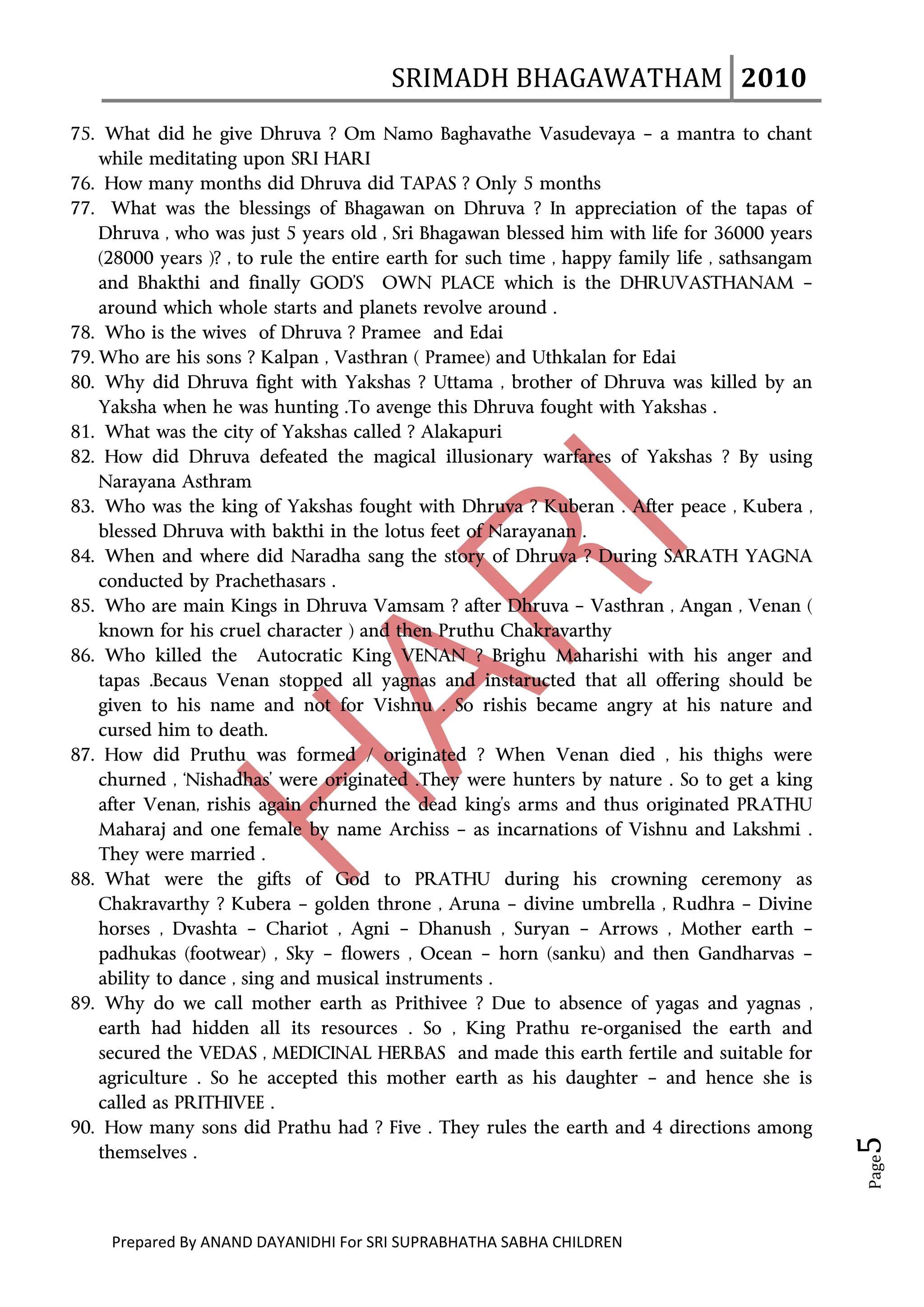 SRIMADH BHAGAWATHAM   2010 
       
75. What did he give Dhruva ? Om Namo Baghavathe Vasudevaya – a mantra to chant
    while meditating upon SRI HARI
76. How many months did Dhruva did TAPAS ? Only 5 months
77. What was the blessings of Bhagawan on Dhruva ? In appreciation of the tapas of
    Dhruva , who was just 5 years old , Sri Bhagawan blessed him with life for 36000 years
    (28000 years )? , to rule the entire earth for such time , happy family life , sathsangam
    and Bhakthi and finally GOD’S OWN PLACE which is the DHRUVASTHANAM –
    around which whole starts and planets revolve around .
78. Who is the wives of Dhruva ? Pramee and Edai
79. Who are his sons ? Kalpan , Vasthran ( Pramee) and Uthkalan for Edai
80. Why did Dhruva fight with Yakshas ? Uttama , brother of Dhruva was killed by an
    Yaksha when he was hunting .To avenge this Dhruva fought with Yakshas .
81. What was the city of Yakshas called ? Alakapuri
82. How did Dhruva defeated the magical illusionary warfares of Yakshas ? By using
    Narayana Asthram
83. Who was the king of Yakshas fought with Dhruva ? Kuberan . After peace , Kubera ,
    blessed Dhruva with bakthi in the lotus feet of Narayanan .
84. When and where did Naradha sang the story of Dhruva ? During SARATH YAGNA
    conducted by Prachethasars .
85. Who are main Kings in Dhruva Vamsam ? after Dhruva – Vasthran , Angan , Venan (
    known for his cruel character ) and then Pruthu Chakravarthy
86. Who killed the Autocratic King VENAN ? Brighu Maharishi with his anger and
    tapas .Becaus Venan stopped all yagnas and instaructed that all offering should be
    given to his name and not for Vishnu . So rishis became angry at his nature and
    cursed him to death.
87. How did Pruthu was formed / originated ? When Venan died , his thighs were
    churned , ‘Nishadhas’ were originated .They were hunters by nature . So to get a king
    after Venan, rishis again churned the dead king’s arms and thus originated PRATHU
    Maharaj and one female by name Archiss – as incarnations of Vishnu and Lakshmi .
    They were married .
88. What were the gifts of God to PRATHU during his crowning ceremony as
    Chakravarthy ? Kubera – golden throne , Aruna – divine umbrella , Rudhra – Divine
    horses , Dvashta – Chariot , Agni – Dhanush , Suryan – Arrows , Mother earth –
    padhukas (footwear) , Sky – flowers , Ocean – horn (sanku) and then Gandharvas –
    ability to dance , sing and musical instruments .
89. Why do we call mother earth as Prithivee ? Due to absence of yagas and yagnas ,
    earth had hidden all its resources . So , King Prathu re-organised the earth and
    secured the VEDAS , MEDICINAL HERBAS and made this earth fertile and suitable for
    agriculture . So he accepted this mother earth as his daughter – and hence she is
    called as PRITHIVEE .
90. How many sons did Prathu had ? Five . They rules the earth and 4 directions among
                                                                                                 5 




    themselves .
                                                                                                 Page




     Prepared By ANAND DAYANIDHI For SRI SUPRABHATHA SABHA CHILDREN                           
 