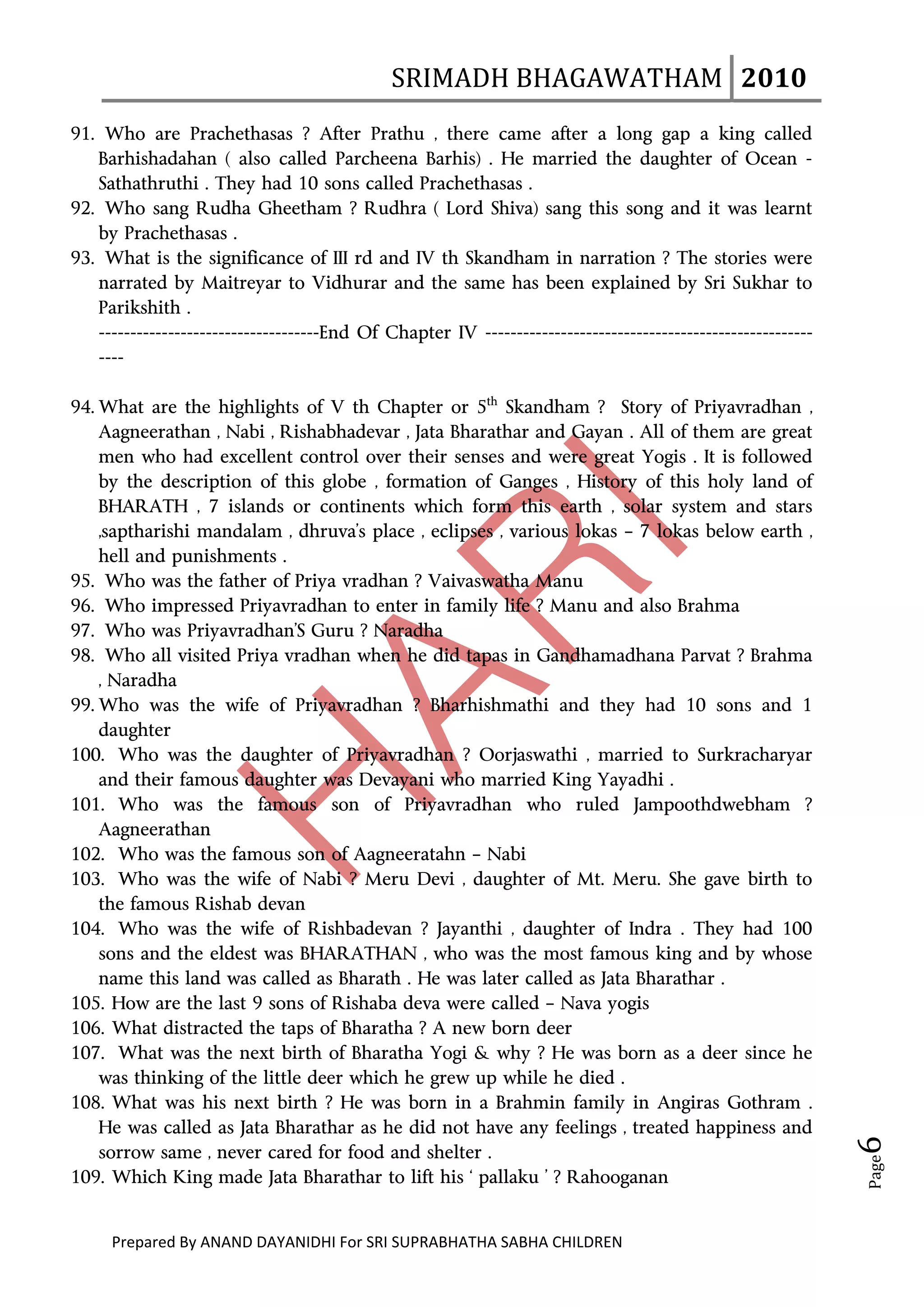 SRIMADH BHAGAWATHAM   2010 
      
91. Who are Prachethasas ? After Prathu , there came after a long gap a king called
   Barhishadahan ( also called Parcheena Barhis) . He married the daughter of Ocean -
   Sathathruthi . They had 10 sons called Prachethasas .
92. Who sang Rudha Gheetham ? Rudhra ( Lord Shiva) sang this song and it was learnt
   by Prachethasas .
93. What is the significance of III rd and IV th Skandham in narration ? The stories were
   narrated by Maitreyar to Vidhurar and the same has been explained by Sri Sukhar to
   Parikshith .
   -----------------------------------End Of Chapter IV ----------------------------------------------------
   ----

94. What are the highlights of V th Chapter or 5th Skandham ? Story of Priyavradhan ,
    Aagneerathan , Nabi , Rishabhadevar , Jata Bharathar and Gayan . All of them are great
    men who had excellent control over their senses and were great Yogis . It is followed
    by the description of this globe , formation of Ganges , History of this holy land of
    BHARATH , 7 islands or continents which form this earth , solar system and stars
    ,saptharishi mandalam , dhruva’s place , eclipses , various lokas – 7 lokas below earth ,
    hell and punishments .
95. Who was the father of Priya vradhan ? Vaivaswatha Manu
96. Who impressed Priyavradhan to enter in family life ? Manu and also Brahma
97. Who was Priyavradhan’S Guru ? Naradha
98. Who all visited Priya vradhan when he did tapas in Gandhamadhana Parvat ? Brahma
    , Naradha
99. Who was the wife of Priyavradhan ? Bharhishmathi and they had 10 sons and 1
    daughter
100. Who was the daughter of Priyavradhan ? Oorjaswathi , married to Surkracharyar
    and their famous daughter was Devayani who married King Yayadhi .
101. Who was the famous son of Priyavradhan who ruled Jampoothdwebham ?
    Aagneerathan
102. Who was the famous son of Aagneeratahn – Nabi
103. Who was the wife of Nabi ? Meru Devi , daughter of Mt. Meru. She gave birth to
    the famous Rishab devan
104. Who was the wife of Rishbadevan ? Jayanthi , daughter of Indra . They had 100
    sons and the eldest was BHARATHAN , who was the most famous king and by whose
    name this land was called as Bharath . He was later called as Jata Bharathar .
105. How are the last 9 sons of Rishaba deva were called – Nava yogis
106. What distracted the taps of Bharatha ? A new born deer
107. What was the next birth of Bharatha Yogi & why ? He was born as a deer since he
    was thinking of the little deer which he grew up while he died .
108. What was his next birth ? He was born in a Brahmin family in Angiras Gothram .
    He was called as Jata Bharathar as he did not have any feelings , treated happiness and
                                                                                                               6 




    sorrow same , never cared for food and shelter .
                                                                                                               Page




109. Which King made Jata Bharathar to lift his ‘ pallaku ’ ? Rahooganan


     Prepared By ANAND DAYANIDHI For SRI SUPRABHATHA SABHA CHILDREN                           
 