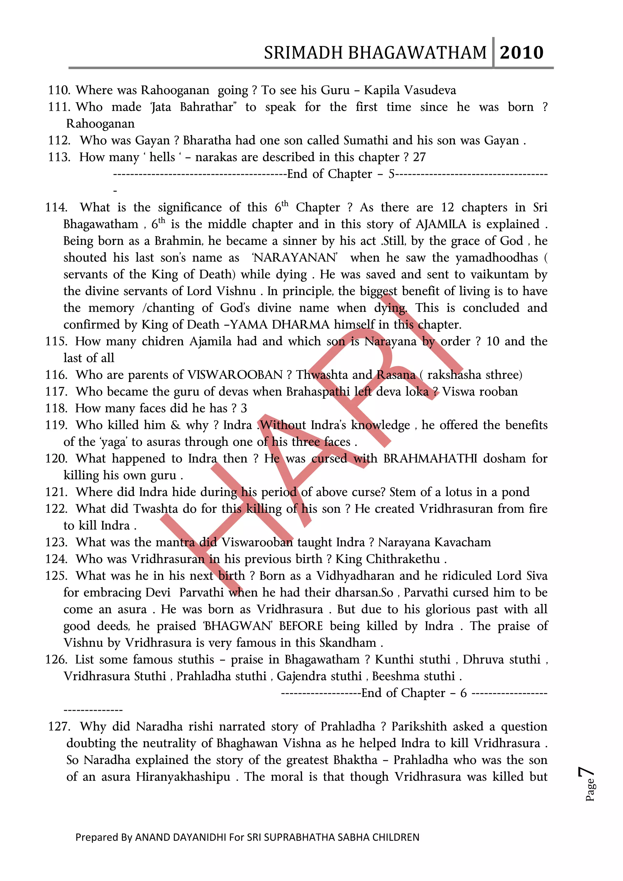 SRIMADH BHAGAWATHAM   2010 
       
110. Where was Rahooganan going ? To see his Guru – Kapila Vasudeva
111. Who made ‘Jata Bahrathar” to speak for the first time since he was born ?
    Rahooganan
112. Who was Gayan ? Bharatha had one son called Sumathi and his son was Gayan .
113. How many ‘ hells ‘ – narakas are described in this chapter ? 27
               -----------------------------------------End of Chapter – 5------------------------------------
               -
114. What is the significance of this 6th Chapter ? As there are 12 chapters in Sri
   Bhagawatham , 6th is the middle chapter and in this story of AJAMILA is explained .
   Being born as a Brahmin, he became a sinner by his act .Still, by the grace of God , he
   shouted his last son’s name as ‘NARAYANAN’ when he saw the yamadhoodhas (
   servants of the King of Death) while dying . He was saved and sent to vaikuntam by
   the divine servants of Lord Vishnu . In principle, the biggest benefit of living is to have
   the memory /chanting of God’s divine name when dying. This is concluded and
   confirmed by King of Death –YAMA DHARMA himself in this chapter.
115. How many chidren Ajamila had and which son is Narayana by order ? 10 and the
   last of all
116. Who are parents of VISWAROOBAN ? Thwashta and Rasana ( rakshasha sthree)
117. Who became the guru of devas when Brahaspathi left deva loka ? Viswa rooban
118. How many faces did he has ? 3
119. Who killed him & why ? Indra .Without Indra’s knowledge , he offered the benefits
   of the ‘yaga’ to asuras through one of his three faces .
120. What happened to Indra then ? He was cursed with BRAHMAHATHI dosham for
   killing his own guru .
121. Where did Indra hide during his period of above curse? Stem of a lotus in a pond
122. What did Twashta do for this killing of his son ? He created Vridhrasuran from fire
   to kill Indra .
123. What was the mantra did Viswarooban taught Indra ? Narayana Kavacham
124. Who was Vridhrasuran in his previous birth ? King Chithrakethu .
125. What was he in his next birth ? Born as a Vidhyadharan and he ridiculed Lord Siva
   for embracing Devi Parvathi when he had their dharsan.So , Parvathi cursed him to be
   come an asura . He was born as Vridhrasura . But due to his glorious past with all
   good deeds, he praised ‘BHAGWAN’ BEFORE being killed by Indra . The praise of
   Vishnu by Vridhrasura is very famous in this Skandham .
126. List some famous stuthis – praise in Bhagawatham ? Kunthi stuthi , Dhruva stuthi ,
   Vridhrasura Stuthi , Prahladha stuthi , Gajendra stuthi , Beeshma stuthi .
                                                       -------------------End of Chapter – 6 ------------------
   --------------
127. Why did Naradha rishi narrated story of Prahladha ? Parikshith asked a question
    doubting the neutrality of Bhaghawan Vishna as he helped Indra to kill Vridhrasura .
    So Naradha explained the story of the greatest Bhaktha – Prahladha who was the son
                                                                                                                  7 




    of an asura Hiranyakhashipu . The moral is that though Vridhrasura was killed but
                                                                                                                  Page




      Prepared By ANAND DAYANIDHI For SRI SUPRABHATHA SABHA CHILDREN                           
 