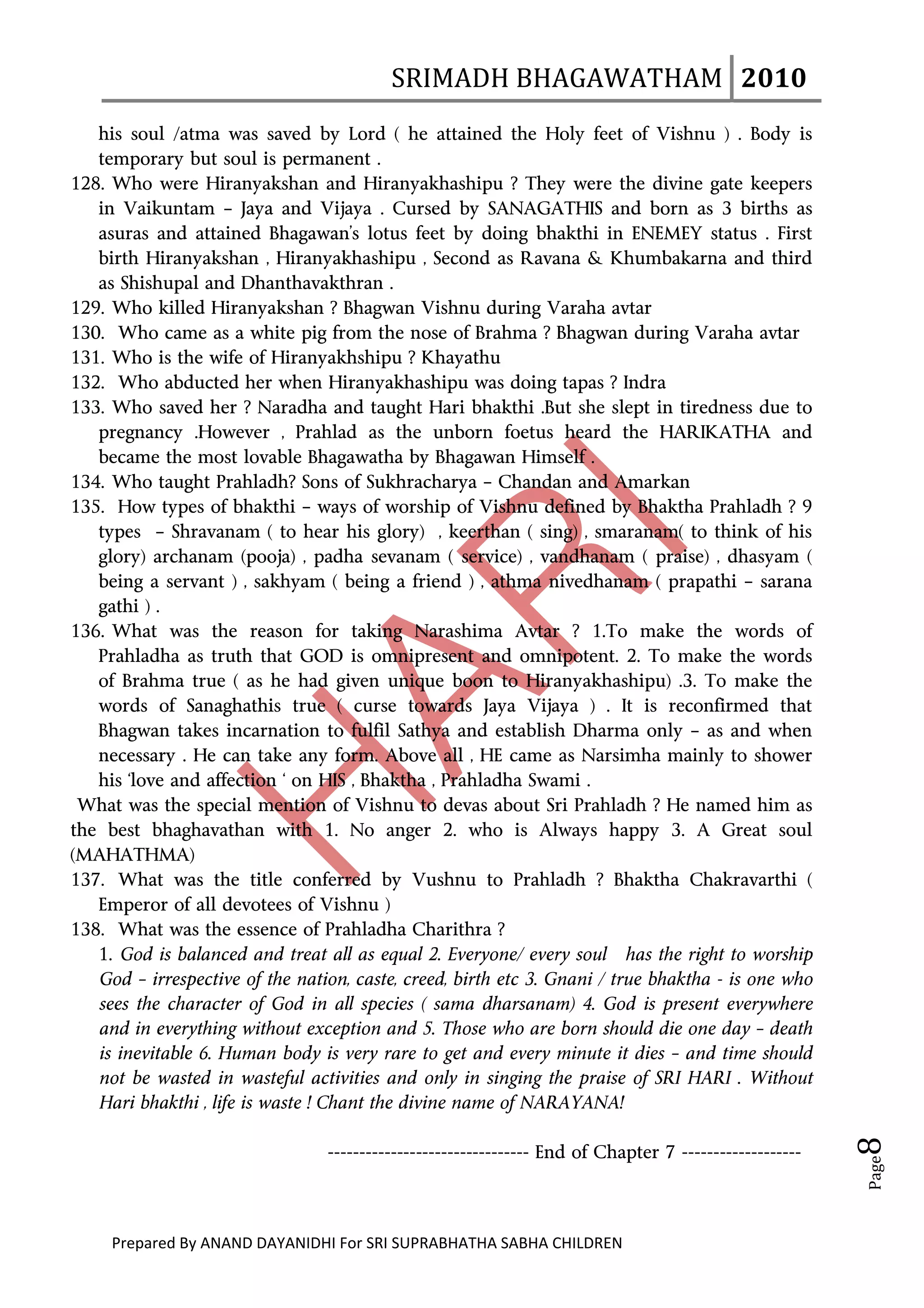 SRIMADH BHAGAWATHAM   2010 
      
   his soul /atma was saved by Lord ( he attained the Holy feet of Vishnu ) . Body is
   temporary but soul is permanent .
128. Who were Hiranyakshan and Hiranyakhashipu ? They were the divine gate keepers
   in Vaikuntam – Jaya and Vijaya . Cursed by SANAGATHIS and born as 3 births as
   asuras and attained Bhagawan’s lotus feet by doing bhakthi in ENEMEY status . First
   birth Hiranyakshan , Hiranyakhashipu , Second as Ravana & Khumbakarna and third
   as Shishupal and Dhanthavakthran .
129. Who killed Hiranyakshan ? Bhagwan Vishnu during Varaha avtar
130. Who came as a white pig from the nose of Brahma ? Bhagwan during Varaha avtar
131. Who is the wife of Hiranyakhshipu ? Khayathu
132. Who abducted her when Hiranyakhashipu was doing tapas ? Indra
133. Who saved her ? Naradha and taught Hari bhakthi .But she slept in tiredness due to
   pregnancy .However , Prahlad as the unborn foetus heard the HARIKATHA and
   became the most lovable Bhagawatha by Bhagawan Himself .
134. Who taught Prahladh? Sons of Sukhracharya – Chandan and Amarkan
135. How types of bhakthi – ways of worship of Vishnu defined by Bhaktha Prahladh ? 9
   types – Shravanam ( to hear his glory) , keerthan ( sing) , smaranam( to think of his
   glory) archanam (pooja) , padha sevanam ( service) , vandhanam ( praise) , dhasyam (
   being a servant ) , sakhyam ( being a friend ) , athma nivedhanam ( prapathi – sarana
   gathi ) .
136. What was the reason for taking Narashima Avtar ? 1.To make the words of
   Prahladha as truth that GOD is omnipresent and omnipotent. 2. To make the words
   of Brahma true ( as he had given unique boon to Hiranyakhashipu) .3. To make the
   words of Sanaghathis true ( curse towards Jaya Vijaya ) . It is reconfirmed that
   Bhagwan takes incarnation to fulfil Sathya and establish Dharma only – as and when
   necessary . He can take any form. Above all , HE came as Narsimha mainly to shower
   his ‘love and affection ‘ on HIS , Bhaktha , Prahladha Swami .
 What was the special mention of Vishnu to devas about Sri Prahladh ? He named him as
the best bhaghavathan with 1. No anger 2. who is Always happy 3. A Great soul
(MAHATHMA)
137. What was the title conferred by Vushnu to Prahladh ? Bhaktha Chakravarthi (
   Emperor of all devotees of Vishnu )
138. What was the essence of Prahladha Charithra ?
   1. God is balanced and treat all as equal 2. Everyone/ every soul has the right to worship
   God – irrespective of the nation, caste, creed, birth etc 3. Gnani / true bhaktha - is one who
   sees the character of God in all species ( sama dharsanam) 4. God is present everywhere
   and in everything without exception and 5. Those who are born should die one day – death
   is inevitable 6. Human body is very rare to get and every minute it dies – and time should
   not be wasted in wasteful activities and only in singing the praise of SRI HARI . Without
   Hari bhakthi , life is waste ! Chant the divine name of NARAYANA!
                                                                                                            8 




                                    -------------------------------- End of Chapter 7 -------------------
                                                                                                            Page




     Prepared By ANAND DAYANIDHI For SRI SUPRABHATHA SABHA CHILDREN                           
 