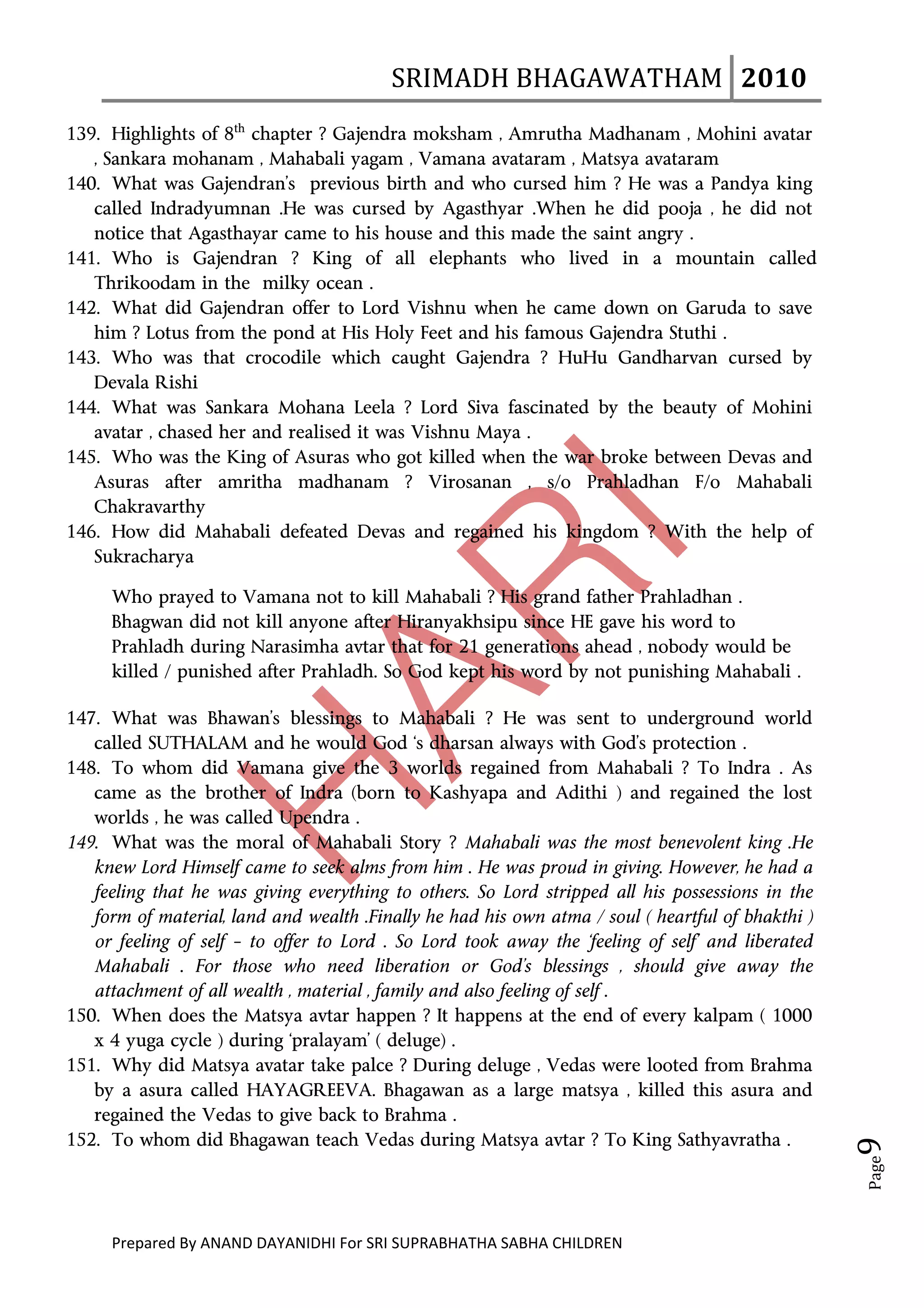 SRIMADH BHAGAWATHAM   2010 
       
139. Highlights of 8th chapter ? Gajendra moksham , Amrutha Madhanam , Mohini avatar
   , Sankara mohanam , Mahabali yagam , Vamana avataram , Matsya avataram
140. What was Gajendran’s previous birth and who cursed him ? He was a Pandya king
   called Indradyumnan .He was cursed by Agasthyar .When he did pooja , he did not
   notice that Agasthayar came to his house and this made the saint angry .
141. Who is Gajendran ? King of all elephants who lived in a mountain called
   Thrikoodam in the milky ocean .
142. What did Gajendran offer to Lord Vishnu when he came down on Garuda to save
   him ? Lotus from the pond at His Holy Feet and his famous Gajendra Stuthi .
143. Who was that crocodile which caught Gajendra ? HuHu Gandharvan cursed by
   Devala Rishi
144. What was Sankara Mohana Leela ? Lord Siva fascinated by the beauty of Mohini
   avatar , chased her and realised it was Vishnu Maya .
145. Who was the King of Asuras who got killed when the war broke between Devas and
   Asuras after amritha madhanam ? Virosanan , s/o Prahladhan F/o Mahabali
   Chakravarthy
146. How did Mahabali defeated Devas and regained his kingdom ? With the help of
   Sukracharya

     Who prayed to Vamana not to kill Mahabali ? His grand father Prahladhan .
     Bhagwan did not kill anyone after Hiranyakhsipu since HE gave his word to
     Prahladh during Narasimha avtar that for 21 generations ahead , nobody would be
     killed / punished after Prahladh. So God kept his word by not punishing Mahabali .

147. What was Bhawan’s blessings to Mahabali ? He was sent to underground world
   called SUTHALAM and he would God ‘s dharsan always with God’s protection .
148. To whom did Vamana give the 3 worlds regained from Mahabali ? To Indra . As
   came as the brother of Indra (born to Kashyapa and Adithi ) and regained the lost
   worlds , he was called Upendra .
149. What was the moral of Mahabali Story ? Mahabali was the most benevolent king .He
   knew Lord Himself came to seek alms from him . He was proud in giving. However, he had a
   feeling that he was giving everything to others. So Lord stripped all his possessions in the
   form of material, land and wealth .Finally he had his own atma / soul ( heartful of bhakthi )
   or feeling of self – to offer to Lord . So Lord took away the ‘feeling of self’ and liberated
   Mahabali . For those who need liberation or God’s blessings , should give away the
   attachment of all wealth , material , family and also feeling of self .
150. When does the Matsya avtar happen ? It happens at the end of every kalpam ( 1000
   x 4 yuga cycle ) during ‘pralayam’ ( deluge) .
151. Why did Matsya avatar take palce ? During deluge , Vedas were looted from Brahma
   by a asura called HAYAGREEVA. Bhagawan as a large matsya , killed this asura and
   regained the Vedas to give back to Brahma .
                                                                                                   9 




152. To whom did Bhagawan teach Vedas during Matsya avtar ? To King Sathyavratha .
                                                                                                   Page




     Prepared By ANAND DAYANIDHI For SRI SUPRABHATHA SABHA CHILDREN                           
 