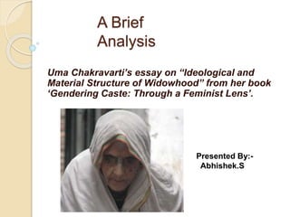 A Brief 
Analysis 
Uma Chakravarti’s essay on “Ideological and 
Material Structure of Widowhood” from her book 
‘Gendering Caste: Through a Feminist Lens’. 
Presented By:- 
Abhishek.S 
 