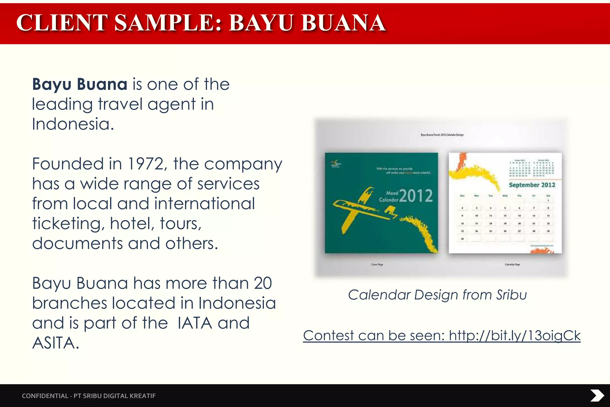 CONFIDENTIAL - PT SRIBU DIGITAL KREATIF
CLIENT SAMPLE: BAYU BUANA
Bayu Buana is one of the
leading travel agent in
Indonesia.
Founded in 1972, the company
has a wide range of services
from local and international
ticketing, hotel, tours,
documents and others.
Bayu Buana has more than 20
branches located in Indonesia
and is part of the IATA and
ASITA.
Calendar Design from Sribu
Contest can be seen: http://bit.ly/13oigCk
 