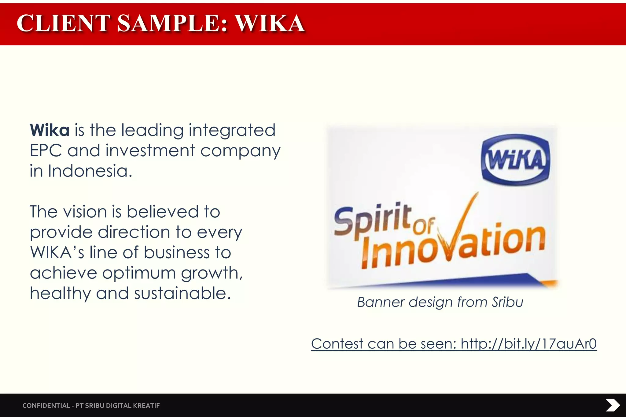 CONFIDENTIAL - PT SRIBU DIGITAL KREATIF
CLIENT SAMPLE: WIKA
Banner design from Sribu
Wika is the leading integrated
EPC and investment company
in Indonesia.
The vision is believed to
provide direction to every
WIKA’s line of business to
achieve optimum growth,
healthy and sustainable.
Contest can be seen: http://bit.ly/17auAr0
 