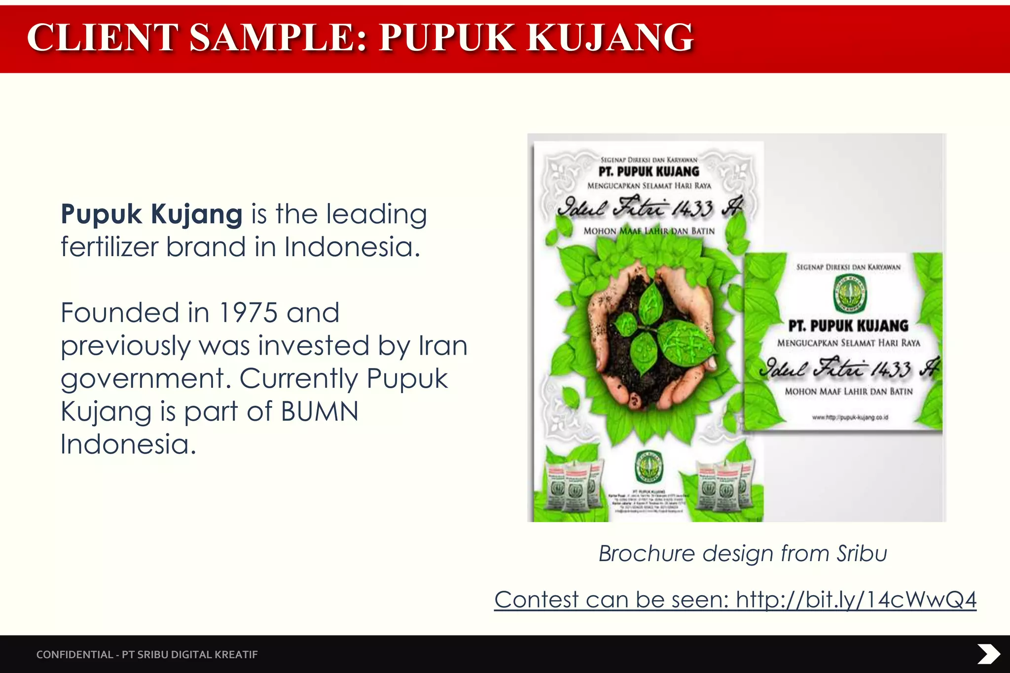 CONFIDENTIAL - PT SRIBU DIGITAL KREATIF
CLIENT SAMPLE: PUPUK KUJANG
Brochure design from Sribu
Pupuk Kujang is the leading
fertilizer brand in Indonesia.
Founded in 1975 and
previously was invested by Iran
government. Currently Pupuk
Kujang is part of BUMN
Indonesia.
Contest can be seen: http://bit.ly/14cWwQ4
 