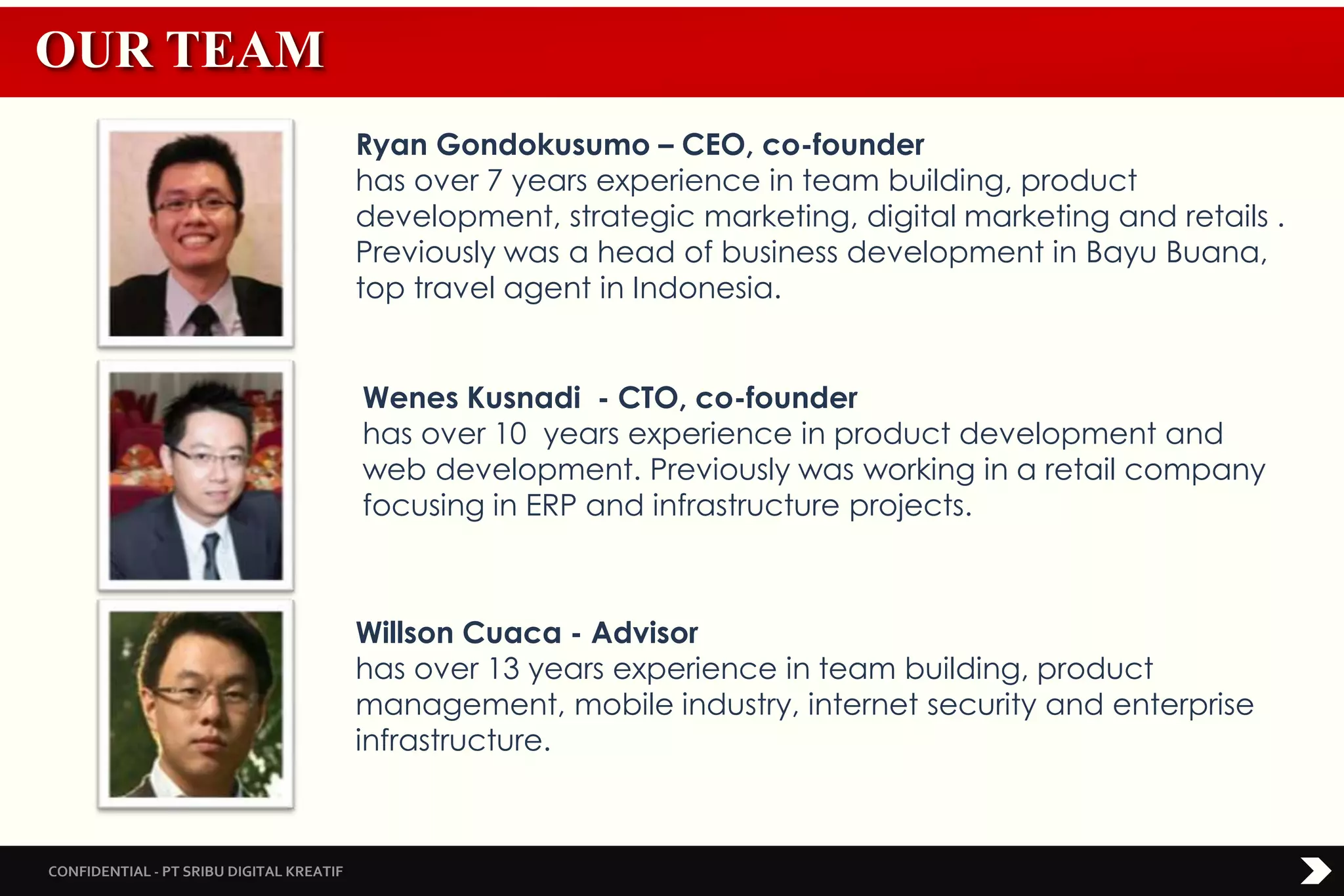 CONFIDENTIAL - PT SRIBU DIGITAL KREATIF
Ryan Gondokusumo – CEO, co-founder
has over 7 years experience in team building, product
development, strategic marketing, digital marketing and retails .
Previously was a head of business development in Bayu Buana,
top travel agent in Indonesia.
Wenes Kusnadi - CTO, co-founder
has over 10 years experience in product development and
web development. Previously was working in a retail company
focusing in ERP and infrastructure projects.
Willson Cuaca - Advisor
has over 13 years experience in team building, product
management, mobile industry, internet security and enterprise
infrastructure.
OUR TEAM
 